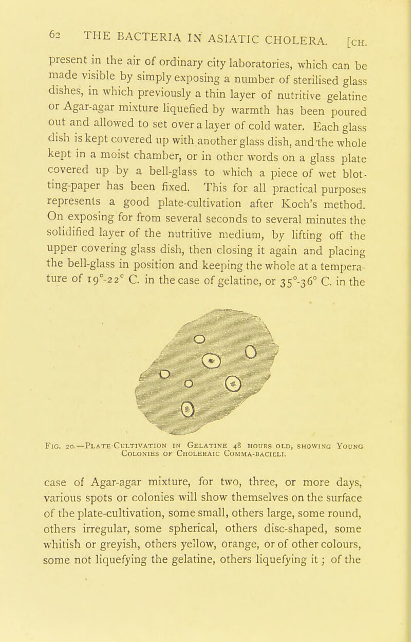 present in the air of ordinary city laboratories, which can be made visible by simply exposing a number of sterilised glass dishes, in which previously a thin layer of nutritive gelatine or Agar-agar mixture liquefied by warmth has been poured out and allowed to set over a layer of cold water. Each glass dish is kept covered up with another glass dish, andthe whole kept in a moist chamber, or in other words on a glass plate covered up by a bell-glass to which a piece of wet blot- ting-paper has been fixed. This for all practical purposes represents a good plate-cultivation after Koch's method. On exposing for from several seconds to several minutes the solidified layer of the nutritive medium, by lifting off the upper covering glass dish, then closing it again and placing the bell-glass in position and keeping the whole at a tempera- ture of i9°-22^ C. in the case of gelatine, or 35°-36° C. in the O Fig. 20.—Plate-Cultivation in Gelatine 48 hours old, showi.vg Young Colonies of Choleraic Comma-bacicli. case of Agar-agar mixture, for two, three, or more days, various spots or colonies will show themselves on the surface of the plate-cultivation, some small, others large, some round, others irregular, some spherical, others disc-shaped, some whitish or greyish, others yellow, orange, or of other colours, some not liquefying the gelatine, others liquefying it; of the