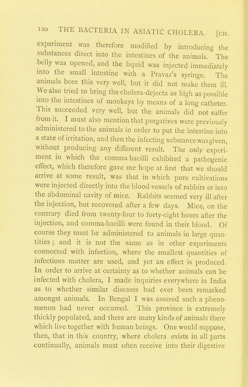 experiment was therefore modified by introducing the substances direct into the intestines of the animals. The belly was opened, and the liquid was injected immediately into the small intestine with a Pravaz's syringe. The animals bore this very well, but it did not make them ill. We also tried to bring the cholera-dejecta as high as possible into the intestines of monkeys by means of a long catheter. This succeeded very well, but the animals did not suffer from it. I must also mention that purgatives were previously administered to the animals in order to put the intestine into a state of irritation, and then the infecting substance wasgiven, without producing any different result. The only experi- ment in which the comma-baciUi exhibited a pathogenic effect, which therefore gave me hope at first that we should arrive at some result, was that in which pure cultivations were injected directly into the blood-vessels of rabbits or into the abdominal cavity of mice. Rabbits seemed very ill after the injection, but recovered after a few days. Mice, on the contrary died from twenty-four to forty-eight hours after the injection, and comma-bacilli were found in their blood. Of course they must be administered to animals in large quan- tities ; and it is not the same as in other experiments connected with infection, where the smallest quantities of infectious matter are used, and yet an effect is produced. In order to arrive at certainty as to whether animals can be infected with cholera, I made inquiries everywhere in India as to whether similar diseases had ever been remarked amongst animals. In Bengal I was assured such a pheno- menon had never occurred. This province is extremely thickly populated, and there are many kinds of animals there which live together with human beings. One would suppose, then, that in this country, where cholera exists in all parts continually, animals must often receive into their digestive