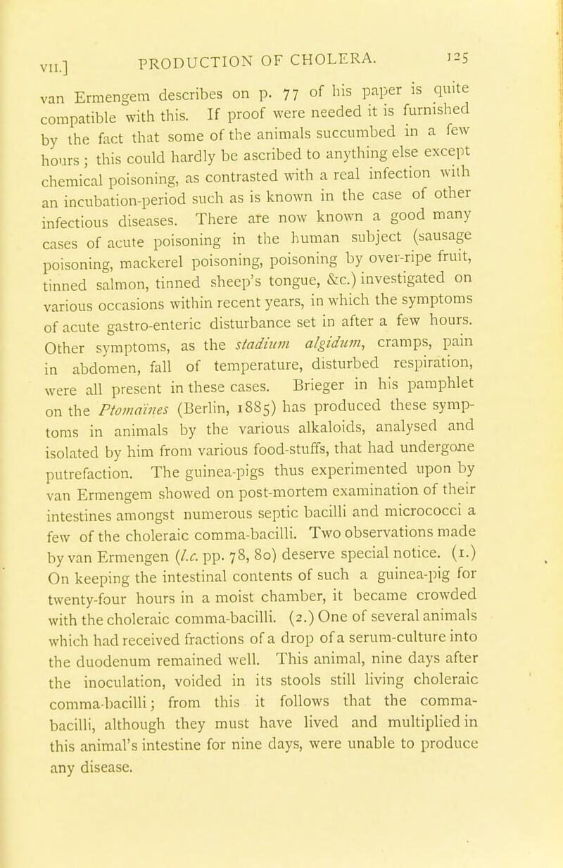 van Ermengem describes on p. 77 of his paper is quite compatible with this. If proof were needed it is furnished by the fact that some of the animals succumbed m a few hours ; this could hardly be ascribed to anything else except chemical poisoning, as contrasted with a real infection with an incubation-period such as is known in the case of other infectious diseases. There are now known a good many cases of acute poisoning in the human subject (sausage poisoning, mackerel poisoning, poisoning by over-ripe fruit, tinned salmon, tinned sheep's tongue, &c.) investigated on various occasions within recent years, in which the symptoms of acute gastro-enteric disturbance set in after a few hours. Other symptoms, as the stadium algidum, cramps, pain in abdomen, fall of temperature, disturbed respiration, were all present in these cases. Brieger in his pamphlet on the Ptomaines (Berhn, 1885) has produced these symp- toms in animals by the various alkaloids, analysed and isolated by him from various food-stuffs, that had undergone putrefaction. The guinea-pigs thus experimented upon by van Ermengem showed on post-mortem examination of their intestines amongst numerous septic bacilli and micrococci a few of the choleraic comma-bacilli. Two observations made by van Ermengen (I.e. pp. 78, 80) deserve special notice, (i.) On keeping the intestinal contents of such a guinea-pig for twenty-four hours in a moist chamber, it became crowded with the choleraic comma-bacilli. (2.) One of several animals which had received fractions of a drop of a serum-culture into the duodenum remained well. This animal, nine days after the inoculation, voided in its stools still living choleraic comma-bacilU; from this it follows that the comma- bacilli, although they must have lived and multiplied in this animal's intestine for nine days, were unable to produce any disease.