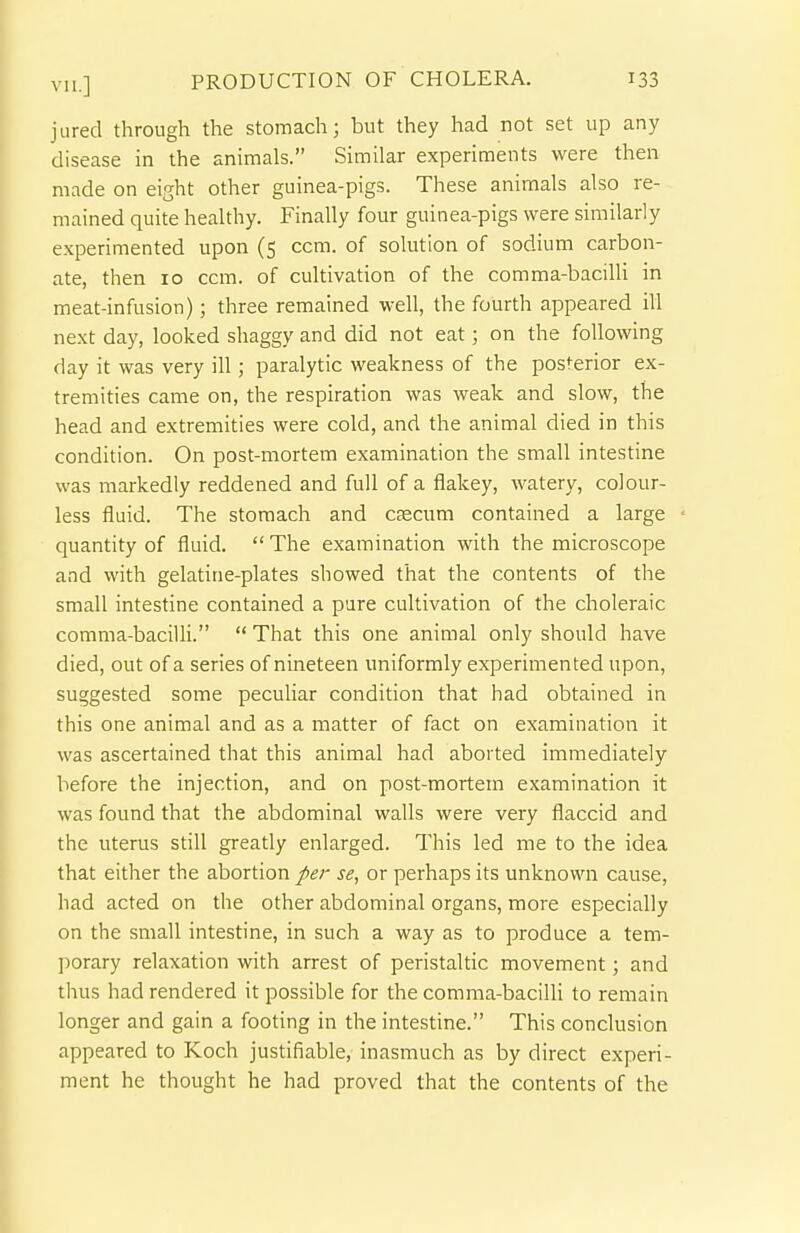 jiired through the stomach; but they had not set up any disease in the animals. Similar experiments were then made on eight other guinea-pigs. These animals also re- mained quite healthy. Finally four guinea-pigs were similarly experimented upon (5 ccm. of solution of sodium carbon- ate, then 10 ccm. of cultivation of the comma-bacilli in meat-infusion); three remained well, the fourth appeared ill next day, looked shaggy and did not eat; on the following day it was very ill; paralytic weakness of the posterior ex- tremities came on, the respiration was weak and slow, the head and extremities were cold, and the animal died in this condition. On post-mortem examination the small intestine was markedly reddened and full of a flakey, watery, colour- less fluid. The stomach and caecum contained a large quantity of fluid.  The examination with the microscope and with gelatine-plates showed that the contents of the small intestine contained a pure cultivation of the choleraic comma-bacilli.  That this one animal only should have died, out of a series of nineteen uniformly experimented upon, suggested some peculiar condition that had obtained in this one animal and as a matter of fact on examination it was ascertained that this animal had aborted immediately before the injection, and on post-mortem examination it was found that the abdominal walls were very flaccid and the uterus still greatly enlarged. This led me to the idea that either the abortion per se, or perhaps its unknown cause, had acted on the other abdominal organs, more especially on the small intestine, in such a way as to produce a tem- porary relaxation with arrest of peristaltic movement; and thus had rendered it possible for the comma-bacilli to remain longer and gain a footing in the intestine. This conclusion appeared to Koch justifiable, inasmuch as by direct experi- ment he thought he had proved that the contents of the