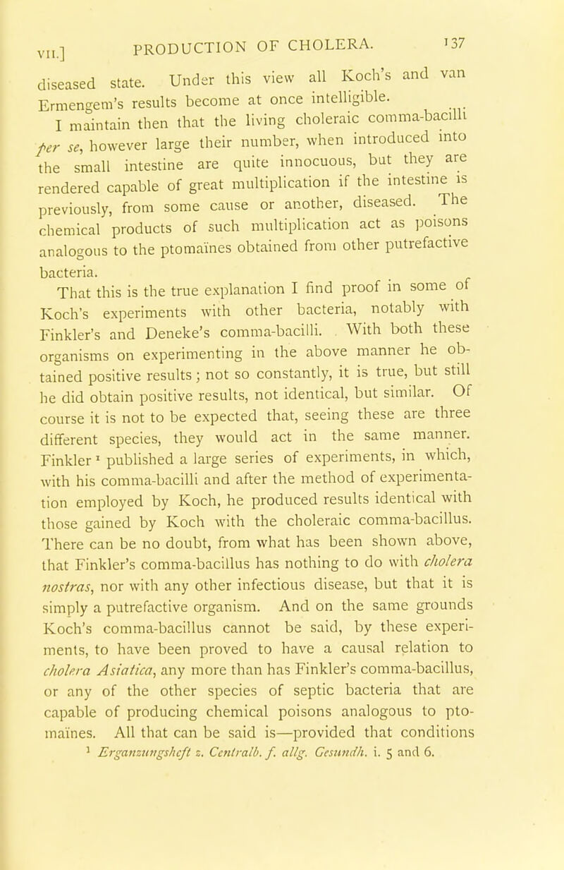 diseased state. Under this view all Koch's and van Ermengem's results become at once intelligible. I maintain then that the living choleraic comma-bacilh per se, however large their number, when introduced mto the small intestine are quite innocuous, but they are rendered capable of great multiplication if the intestme is previously, from some cause or another, diseased. The chemical products of such multiplication act as ]3oisons analogous to the ptomaines obtained from other putrefactive bacteria. That this is the true explanation I find proof in some of Koch's experiments with other bacteria, notably with Tinkler's and Deneke's comma-bacilli. With both these organisms on experimenting in the above manner he ob- tained positive results; not so constantly, it is true, but still he did obtain positive results, not identical, but similar. Of course it is not to be expected that, seeing these are three different species, they would act in the same manner. Tinkler' published a large series of experiments, in which, with his comma-bacilli and after the method of experimenta- tion employed by Koch, he produced results identical with those gained by Koch with the choleraic comma-bacillus. There can be no doubt, from what has been shown above, that Tinkler's comma-bacillus has nothing to do with cholera nostras, nor with any other infectious disease, but that it is simply a putrefactive organism. And on the same grounds Koch's comma-bacillus cannot be said, by these experi- ments, to have been proved to have a causal relation to cholera Asiaiica, any more than has Tinkler's comma-bacillus, or any of the other species of septic bacteria that are capable of producing chemical poisons analogous to pto- maines. All that can be said is—provided that conditions ' Erganztingshcfi z. Ccnlralb. f. allg. Cesundh. i. 5 and 6.