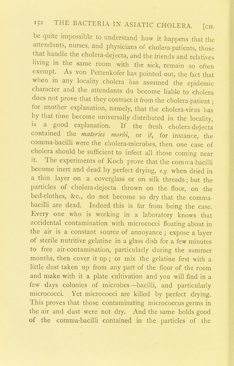 be quite impossible to understand how it happens that tlie attendants, nurses, and physicians of cholera-patients, those that handle the cholera-dejecta, and the friends and relatives hvmg in the same room with the sick, remain so often exempt. As von Pettenkofer has pointed out, the fact that when in any locality cholera has assumed the epidemic character and the attendants do become liable to cholera does not prove tliat they contract it from the cholera-patient; for another explanation, namely, that the cholera-virus has by that time become universally distributed in the locality, is a good explanation. If the fresh cholera-dejecta contained the materies morbi, or if, for instance, the comma-bacilli were the cholera-microbes, then one case of cholera should be sufficient to infect all tliose coming near it. The experiments of Koch prove that the comma-bacilli become inert and dead by perfect drying, e.g. when dried in a thin layer on a coverglass or on silk threads; but the particles of cholera-dejecta thrown on the floor, on the bed-clothes, &c., do not become so dry that the comma- bacilli are dead. Indeed this is far from being the case. Every one who is working in a laboratory knows that accidental contamination with micrococci floating about in the air is a constant source of annoyance; expose a layer of sterile nutritive gelatine in a glass dish for a few minutes to free air-contamination, particularly during the summer months, then cover it up; or mix the gelatine first with a little dust taken up from any part of the floor of the room and make with it a plate cultivation and you will find in a few days colonies of microbes—bacilli, and particularly micrococci. Yet micrococci are killed by perfect drying. This proves that those contaminating micrococcus germs in the air and dust were not dry. And the same holds good of the comma-bacilli contained in the particles of the