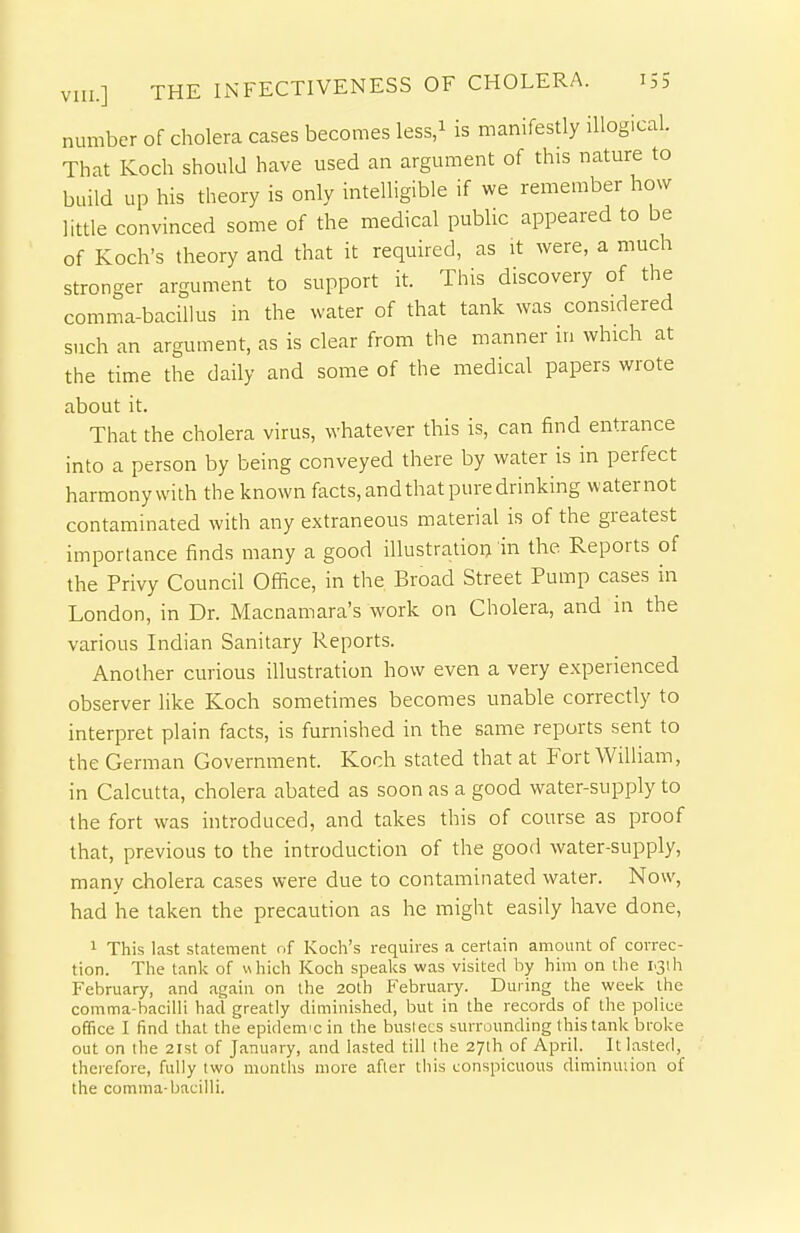 number of cholera cases becomes less/ is manifestly illogical. That Koch should have used an argument of this nature to build up his theory is only intelligible if we remember how little convinced some of the medical public appeared to be of Koch's theory and that it required, as it were, a much stronger argument to support it. This discovery of the comma-bacillus in the water of that tank was considered such an argument, as is clear from the manner in which at the time the daily and some of the medical papers wrote about it. That the cholera virus, whatever this is, can find entrance into a person by being conveyed there by water is in perfect harmony with the known facts, and that pure drinking waternot contaminated with any extraneous material is of the greatest importance finds many a good illustration in the Reports of the Privy Council Office, in the Broad Street Pump cases in London, in Dr. Macnamara's work on Cholera, and in the various Indian Sanitary Reports. Another curious illustration how even a very experienced observer like Koch sometimes becomes unable correctly to interpret plain facts, is furnished in the same reports sent to the German Government. Koch stated that at Fort William, in Calcutta, cholera abated as soon as a good water-supply to the fort was introduced, and takes this of course as proof that, previous to the introduction of the good water-supply, many cholera cases were due to contaminated water. Now, had he taken the precaution as he might easily have done, 1 This last statement of Koch's requires a certain amount of correc- tion. The tank of which Koch speaks was visited hy him on the rsth February, and again on the 20th February. During the week the comma-bacilli had greatly diminished, but in the records of llie police office I find that the epidem'C in the buslecs surrounding this tank broke out on the 21st of January, and lasted till the 27lh of April. It lasted, therefore, fully two months more after this conspicuous diminuiion of the comma-bacilli.