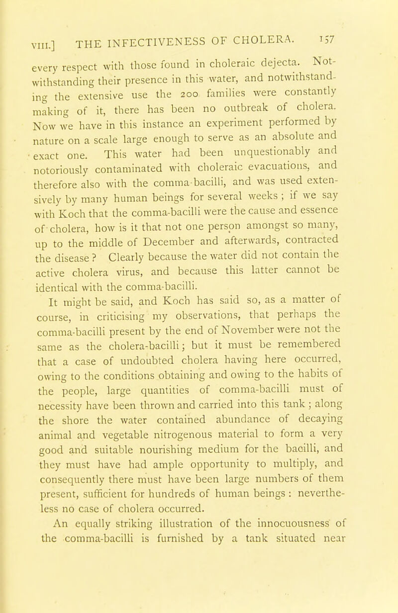 every respect with those found in choleraic dejecta. Not- withstanding their presence in this water, and notwithstand- ing the extensive use the 200 families were constantly making of it, there has been no outbreak of cholera. Now we have in this instance an experiment performed by nature on a scale large enough to serve as an absolute and ■ exact one. This water had been unquestionably and notoriously contaminated with choleraic evacuations, and therefore also with the comma-bacilli, and was used exten- sively by many human beings for several weeks ; if we say with Koch that the comma-bacilli were the cause and essence of cholera, how is it that not one person amongst so man)^ up to the middle of December and afterwards, contracted the disease ? Clearly because the water did not contain the active cholera virus, and because this latter cannot be identical with the comma-bacilli. It might be said, and Koch has said so, as a matter of course, in criticising my observations, that perhaps the comma-bacilli present by the end of November were not the same as the cholera-bacilli 3 but it must be remembered that a case of undoubted cholera having here occurred, owing to the conditions obtaining and owing to the habits of the people, large quantities of comma-bacilli must of necessity have been thrown and carried into this tank ; along the shore the water contained abundance of decaying animal and vegetable nitrogenous material to form a very good and suitable nourishing medium for the bacilli, and they must have had ample opportunity to multiply, and consequently there must have been large numbers of them present, sufficient for hundreds of human beings : neverthe- less no case of cholera occurred. An equally striking illustration of the innocuousness' of the comma-bacilli is furnished by a tank situated near