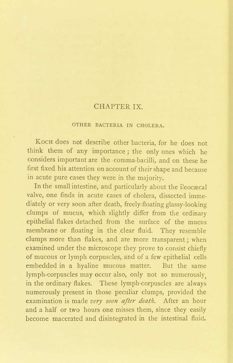 OTHER BACTERIA IN CHOLERA. Koch does not describe other bacteria, for he does not think them of any importance; the only ones which he considers important are the comma-baciUi, and on these he first fixed his attention on account of their shape and because in acute pure cases they were in the majority. In the small intestine, and particularly about the ileocaecal valve, one finds in acute cases of cholera, dissected imme- diately or very soon after death, freely-floating glassy-looking clumps of mucus, which slightly differ from the ordinary epithelial flakes detached from the surface of the mucus membrane or floating in the clear fluid. They resemble clumps more than flakes, and are more transparent; when examined under the microscope they prove to consist chiefly of mucous or lymph corpuscles, and of a few epithelial cells embedded in a hyaline mucous matter. But the same lymph-corpuscles may occur also, only not so numerously in the ordinary flakes. These lymph-corpuscles are always numerously present in those peculiar clumps, provided the examination is made very soon after death. After an hour and a half or two hours one misses them, since they easily become macerated and disintegrated in the intestinal fluid.