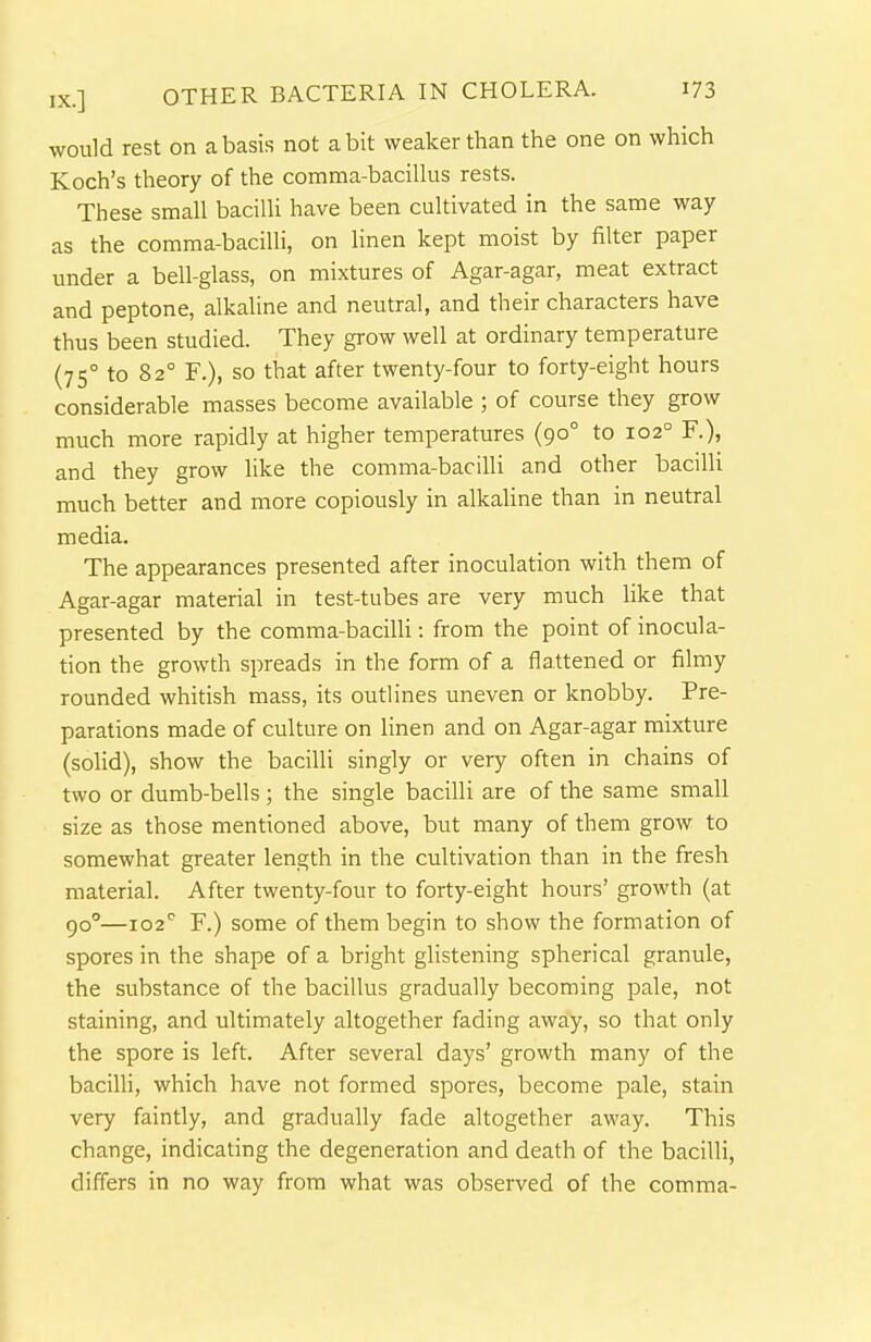 would rest on a basis not a bit weaker than the one on which Koch's theory of the comma-baciUus rests. These small bacilli have been cultivated in the same way as the comma-bacilli, on linen kept moist by filter paper under a bell-glass, on mixtures of Agar-agar, meat extract and peptone, alkaline and neutral, and their characters have thus been studied. They grow well at ordinary temperature (75° to 82° F.), so that after twenty-four to forty-eight hours considerable masses become available ; of course they grow much more rapidly at higher temperatures (90° to 102° F.), and they grow like the comma-bacilli and other bacilli much better and more copiously in alkaline than in neutral media. The appearances presented after inoculation with them of Agar-agar material in test-tubes are very much like that presented by the comma-bacilli: from the point of inocula- tion the growth spreads in the form of a flattened or filmy rounded whitish mass, its outlines uneven or knobby. Pre- parations made of culture on linen and on Agar-agar mixture (solid), show the bacilli singly or very often in chains of two or dumb-bells ; the single bacilli are of the same small size as those mentioned above, but many of them grow to somewhat greater length in the cultivation than in the fresh material. After twenty-four to forty-eight hours' growth (at 90°—102'' F.) some of them begin to show the formation of spores in the shape of a bright glistening spherical granule, the substance of the bacillus gradually becoming pale, not staining, and ultimately altogether fading away, so that only the spore is left. After several days' growth many of the bacilli, which have not formed spores, become pale, stain very faintly, and gradually fade altogether away. This change, indicating the degeneration and death of the bacilli, differs in no way from what was observed of the comma-