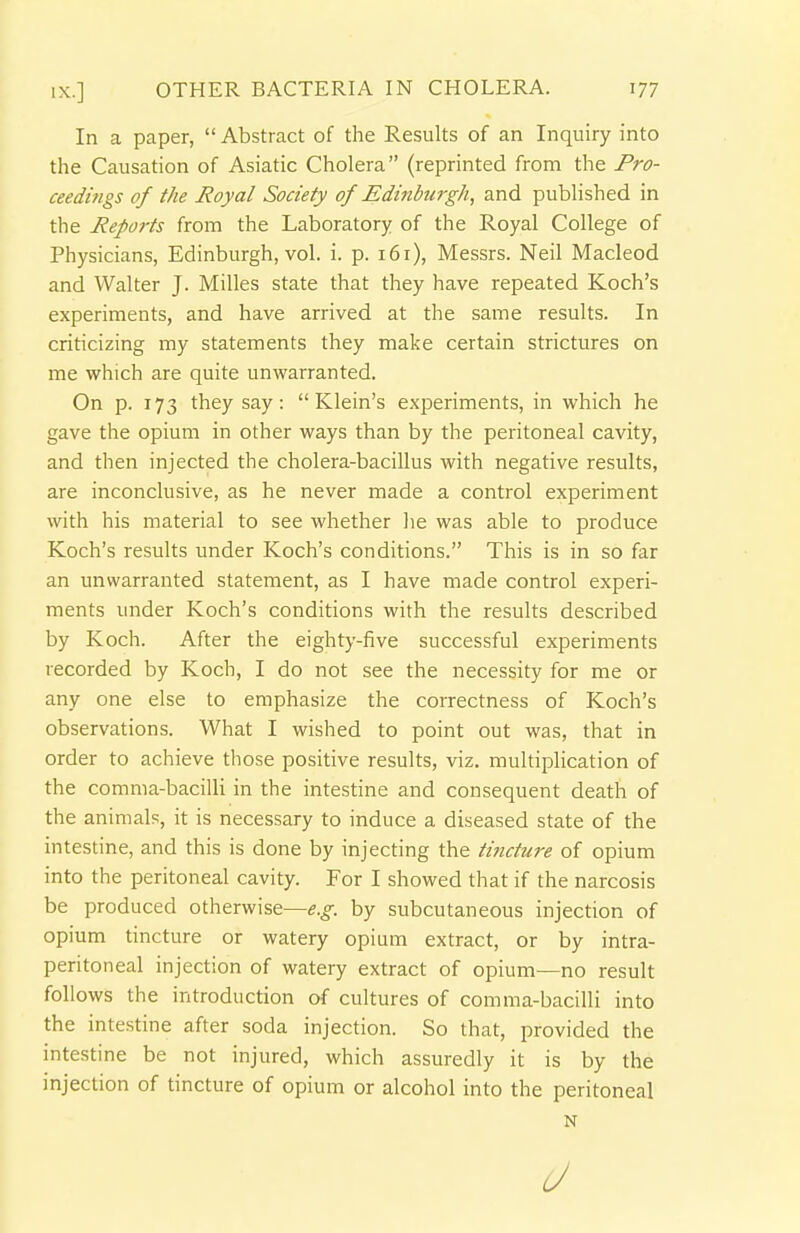 In a paper,  Abstract of the Results of an Inquiry into the Causation of Asiatic Cholera (reprinted from the Pro- ceedings of the Royal Society of Edinburgh, and published in the Reports from the Laboratory of the Royal College of Physicians, Edinburgh, vol. i. p. 161), Messrs. Neil Macleod and Walter J. Milles state that they have repeated Koch's experiments, and have arrived at the same results. In criticizing my statements they make certain strictures on me which are quite unwarranted. On p. 173 they say: Klein's experiments, in which he gave the opium in other ways than by the peritoneal cavity, and then injected the cholera-bacillus with negative results, are inconclusive, as he never made a control experiment with his material to see whether he was able to produce Koch's results under Koch's conditions. This is in so far an unwarranted statement, as I have made control experi- ments under Koch's conditions with the results described by Koch. After the eighty-five successful experiments recorded by Koch, I do not see the necessity for me or any one else to emphasize the correctness of Koch's observations. What I wished to point out was, that in order to achieve those positive results, viz. multiplication of the comma-bacilli in the intestine and consequent death of the animals, it is necessary to induce a diseased state of the intestine, and this is done by injecting the tincture of opium into the peritoneal cavity. For I showed that if the narcosis be produced otherwise—e.g. by subcutaneous injection of opium tincture or watery opium extract, or by intra- peritoneal injection of watery extract of opium—no result follows the introduction of cultures of comma-bacilli into the inte.stine after soda injection. So that, provided the intestine be not injured, which assuredly it is by the injection of tincture of opium or alcohol into the peritoneal N (J