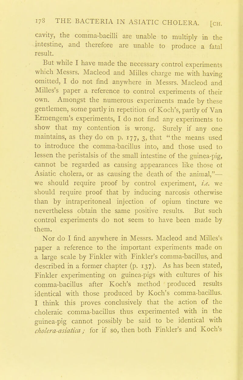 cavity, the comma-bacilli are unable to multiply in the intestine, and therefore are unable to produce a fatal result. But while I have made the necessary control experiments which Messrs. Macleod and Milles charge me with having omitted, I do not find anywhere in Messrs. Macleod and Milles's paper a reference to control experiments of their own. Amongst the numerous experiments made by these gentlemen, some partly in repetition of Koch's, partly of Van Ermengem's experiments, I do not find any experiments to show that my contention is wrong. Surely if any one maintains, as they do on p. 177, 3, that the ineans used to introduce the comma-bacillus into, and those used to lessen the peristalsis of the small intestine of the guinea-pig, cannot be regarded as causing appearances like those ot Asiatic cholera, or as causing the death of the animal,— we should require proof by control experiment, i.e. we should require proof that by inducing narcosis otherwise than by intraperitoneal injection of opium tincture we nevertheless obtain the same positive results. But such control experiments do not seem to have been made by them. Nor do I find anywhere in Messrs. Macleod and Milles's paper a reference to the important experiments made on a large scale by Finkler with Finkler's comma-bacillus, and described in a former chapter (p. 137). As has been stated, Finkler experimenting on guinea-pigs with cultures of his comma-bacillus after Koch's method produced results identical with those produced by Koch's comma-bacillus. I think this proves conclusively that the action of the choleraic comma-bacillus thus experimented with in the guinea-pig cannot possibly be said to be identical with cholera-asiatica; for if so, then both Finkler's and Koch's