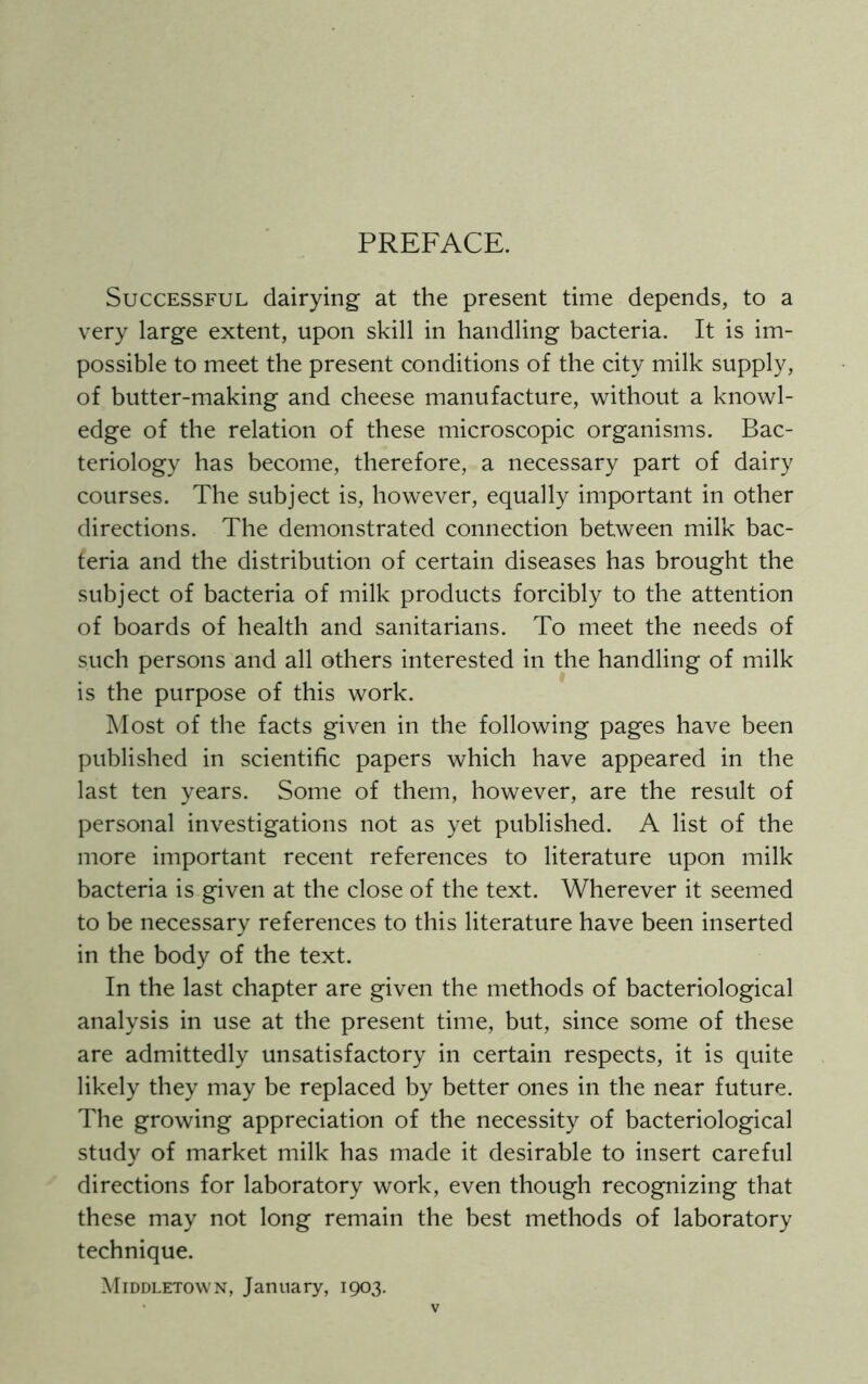 PREFACE. Successful dairying at the present time depends, to a very large extent, upon skill in handling bacteria. It is im- possible to meet the present conditions of the city milk supply, of butter-making and cheese manufacture, without a knowl- edge of the relation of these microscopic organisms. Bac- teriology has become, therefore, a necessary part of dairy courses. The subject is, however, equally important in other directions. The demonstrated connection between milk bac- teria and the distribution of certain diseases has brought the subject of bacteria of milk products forcibly to the attention of boards of health and sanitarians. To meet the needs of such persons and all others interested in the handling of milk is the purpose of this work. Most of the facts given in the following pages have been published in scientific papers which have appeared in the last ten years. Some of them, however, are the result of personal investigations not as yet published. A list of the more important recent references to literature upon milk bacteria is given at the close of the text. Wherever it seemed to be necessary references to this literature have been inserted in the body of the text. In the last chapter are given the methods of bacteriological analysis in use at the present time, but, since some of these are admittedly unsatisfactory in certain respects, it is quite likely they may be replaced by better ones in the near future. The growing appreciation of the necessity of bacteriological study of market milk has made it desirable to insert careful directions for laboratory work, even though recognizing that these may not long remain the best methods of laboratory technique. Middletown, January, 1903.