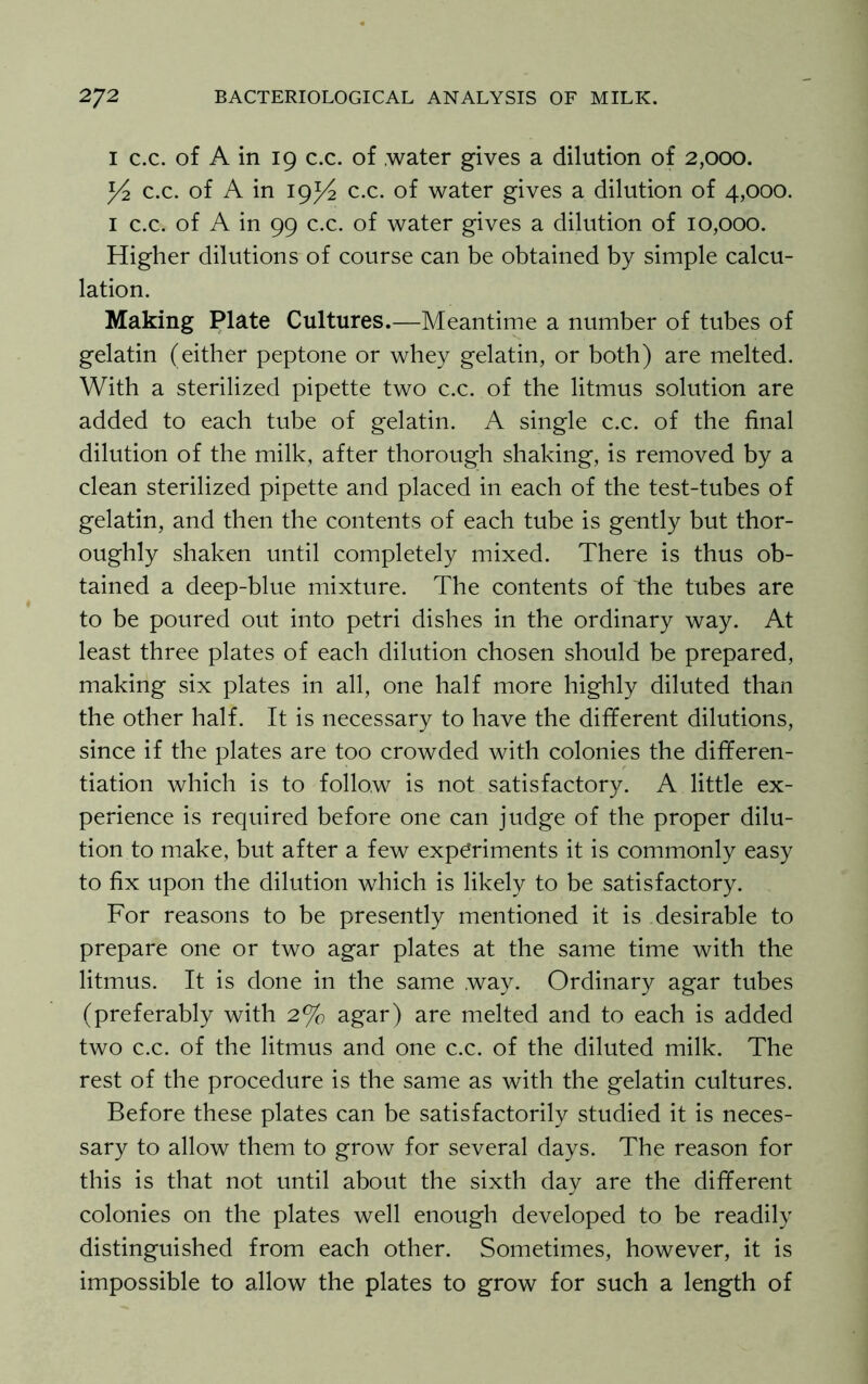 I c.c. of A in 19 c.c. of water gives a dilution of 2,000. y2 c.c. of A in 19^4 c.c. of water gives a dilution of 4,000. 1 c.c. of A in 99 c.c. of water gives a dilution of 10,000. Higher dilutions of course can be obtained by simple calcu- lation. Making Plate Cultures.—Meantime a number of tubes of gelatin (either peptone or whey gelatin, or both) are melted. With a sterilized pipette two c.c. of the litmus solution are added to each tube of gelatin. A single c.c. of the final dilution of the milk, after thorough shaking, is removed by a clean sterilized pipette and placed in each of the test-tubes of gelatin, and then the contents of each tube is gently but thor- oughly shaken until completely mixed. There is thus ob- tained a deep-blue mixture. The contents of the tubes are to be poured out into petri dishes in the ordinary way. At least three plates of each dilution chosen should be prepared, making six plates in all, one half more highly diluted than the other half. It is necessary to have the different dilutions, since if the plates are too crowded with colonies the differen- tiation which is to follow is not satisfactory. A little ex- perience is required before one can judge of the proper dilu- tion to make, but after a few experiments it is commonly easy to fix upon the dilution which is likely to be satisfactory. For reasons to be presently mentioned it is desirable to prepare one or two agar plates at the same time with the litmus. It is done in the same way. Ordinary agar tubes (preferably with 2% agar) are melted and to each is added two c.c. of the litmus and one c.c. of the diluted milk. The rest of the procedure is the same as with the gelatin cultures. Before these plates can be satisfactorily studied it is neces- sary to allow them to grow for several days. The reason for this is that not until about the sixth day are the different colonies on the plates well enough developed to be readily distinguished from each other. Sometimes, however, it is impossible to allow the plates to grow for such a length of