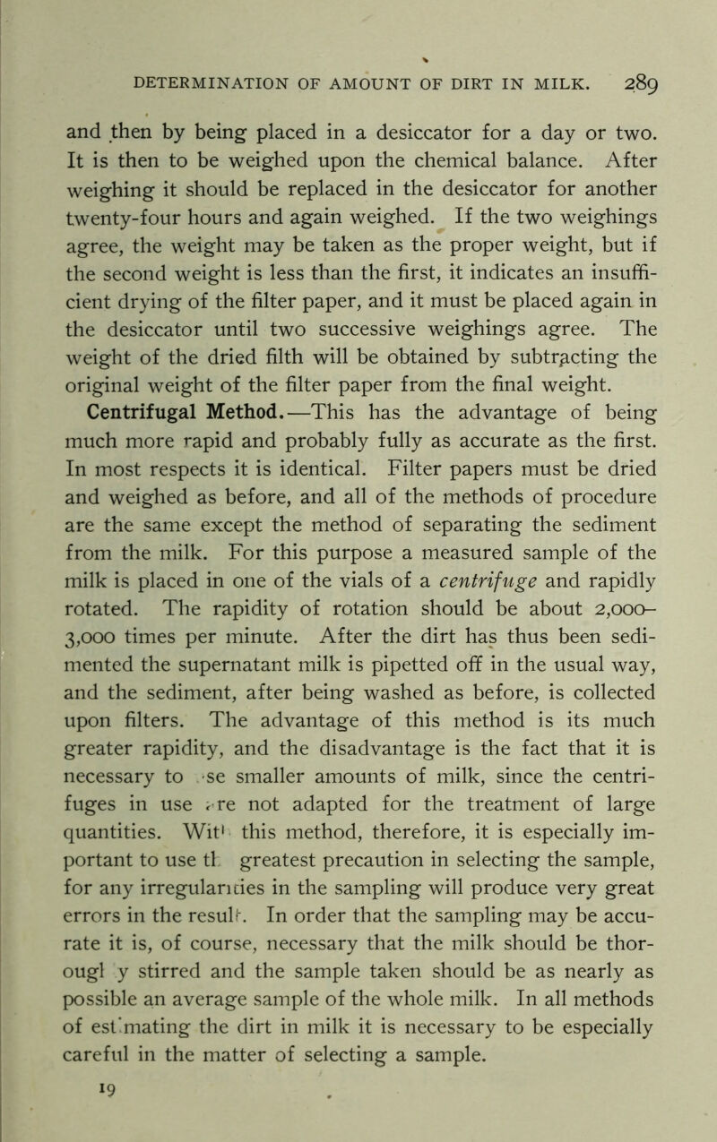 and then by being placed in a desiccator for a day or two. It is then to be weighed upon the chemical balance. After weighing it should be replaced in the desiccator for another twenty-four hours and again weighed. If the two weighings agree, the weight may be taken as the proper weight, but if the second weight is less than the first, it indicates an insuffi- cient drying of the filter paper, and it must be placed again in the desiccator until two successive weighings agree. The weight of the dried filth will be obtained by subtracting the original weight of the filter paper from the final weight. Centrifugal Method.—This has the advantage of being much more rapid and probably fully as accurate as the first. In most respects it is identical. Filter papers must be dried and weighed as before, and all of the methods of procedure are the same except the method of separating the sediment from the milk. For this purpose a measured sample of the milk is placed in one of the vials of a centrifuge and rapidly rotated. The rapidity of rotation should be about 2,000- 3,000 times per minute. After the dirt has thus been sedi- mented the supernatant milk is pipetted off in the usual way, and the sediment, after being washed as before, is collected upon filters. The advantage of this method is its much greater rapidity, and the disadvantage is the fact that it is necessary to se smaller amounts of milk, since the centri- fuges in use <re not adapted for the treatment of large quantities. Wit1 this method, therefore, it is especially im- portant to use tl greatest precaution in selecting the sample, for any irregularities in the sampling will produce very great errors in the result. In order that the sampling may be accu- rate it is, of course, necessary that the milk should be thor- ougl y stirred and the sample taken should be as nearly as possible an average sample of the whole milk. In all methods of est’ mating the dirt in milk it is necessary to be especially careful in the matter of selecting a sample. 19