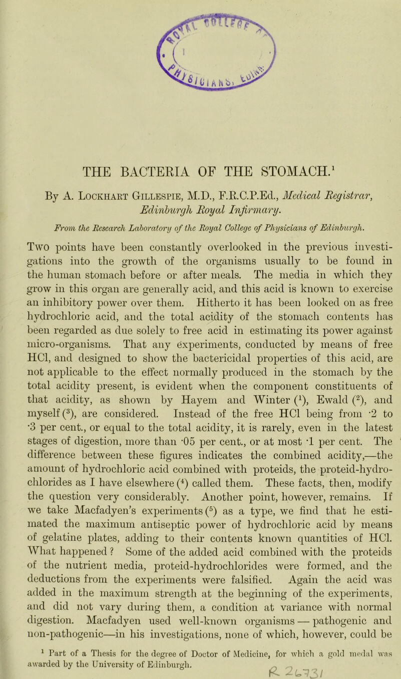 THE BACTERIA OF THE STOMACH.^ By A. Lockhart Gillespie, M.D., F.RC.P.EcL, Medical Registrar, Edinburgh Royal Infirmary. From the Research Laboratory of the Royal College of Physicians of Edinburgh. Two points have been constantly overlooked in the previous investi- gations into the growth of the organisms usually to be found in the human stomach before or after meals. The media in which they grow in this organ are generally acid, and this acid is known to exercise an inhibitory power over them. Hitherto it has been looked on as free hydrochloric acid, and the total acidity of the stomach contents has been regarded as due solely to free acid in estimating its power against micro-organisms. That any experiments, conducted by means of free HCl, and designed to show the bactericidal properties of this acid, are not applicable to the effect normally produced in the stomach by the total acidity present, is evident when the component constituents of that acidity, as shown by Hayem and Winter (^), Ewald (^), and myself 0, are considered. Instead of the free HCl being from ‘2 to •3 per cent., or equal to the total acidity, it is rarely, even in the latest stages of digestion, more than -05 per cent., or at most T per cent. The difference between these figures indicates the combined acidity,—the amount of hydrochloric acid combined with proteids, the proteid-hydro- chlorides as I have elsewhere (^) called them. These facts, then, modify the question very considerably. Another point, however, remains. If we take Maefadyen’s experiments (^) as a type, we find that he esti- mated the maximum antiseptic power of hydrochloric acid by means of gelatine plates, adding to their contents known quantities of HCl. What happened ? Some of the added acid combined with the proteids of the nutrient media, proteid-hydrochlorides were formed, and the deductions from the experiments were falsified. Again the acid was added in the maximum strength at the beginning of the experiments, and did not vary during them, a condition at variance with normal digestion. Macfadyen used well-known organisms — pathogenic and non-pathogenic—in his investigations, none of which, however, could be ^ Part of a Thesis for the degree of Doctor of Medicine, for which a gold inoda-l was awarded by the University of Edinburgh. ^2- /