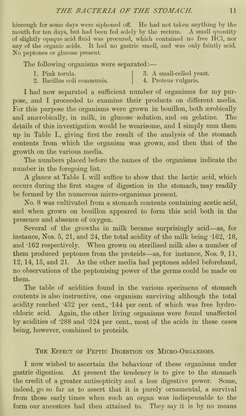 liiccougli for some diiys were siplioiied off. He liad not taken anytliing hy the month for ten days, hut had been fed solely l>y the rectum, A small quantity of slightly opaque acid fluid was procured, which contained no free HCl, nor any of the organic acids. It had no gastric smell, and was only faintly acid. No peptones or glucose present. The following organisms were separated:— 1. Pink torula. 3. A small-celled yeast. 2. Bacillus coli communis. 4. Proteus vulgaris. I had now separated a sufficient number of organisms for my pur- pose, and I proceeded to examine their products on different media. For this purpose the organisms were grown in bouillon, both aerobically and anaerobically, in milk, in glucose solution, and on gelatine. The details of this investigation would be wearisome, and I simply sum them up in Table I., giving first the result of the analysis of the stomach contents from which the organism was grown, and then that of the growth on the various media. The numbers placed before the names of the organisms indicate the number in the foregoing list. A glance at Table I. will suffice to show that the lactic acid, which occurs during the first stages of digestion in the stomach, may readily be formed by the numerous micro-organisms present. No. 8 was cultivated from a stomach contents containing acetic acid, and when grown on bouillon appeared to form this acid both in the presence and absence of oxygen. Several of the growths in milk became surprisingly acid—as, for instance, Nos. 5, 21, and 24, the total acidity of the milk being T62, T8, and T62 respectively. When grown on sterilised milk also a number of them produced peptones from the proteids—as, for instance. Nos. 9, 11, 12, 14, 15, and 21. As the other media had peptones added beforehand, no observations of the peptonising power of the germs could be made on them. The table of acidities found in the various specimens of stomach contents is also instructive, one organism surviving although the total acidity reached *432 per cent., T44 per cent, of which was free hydro- chloric acid. Again, the other living organisms were found unaffected by acidities of *288 and ‘324 per cent., most of the acids in these cases being, however, combined to proteids. The Effect of Peptic Digestion on Micro-Okganisms. I now wished to ascertain the behaviour of these organisms under gastric digestion. At present the tendency is to give to the stomach the credit of a greater antisepticity and a less digestive power. Some, indeed, go so far as to assert that it is purely ornamental, a survival from those early times when such an organ was indispensable to the form our ancestors had then attained to. Tiiey say it is by no means