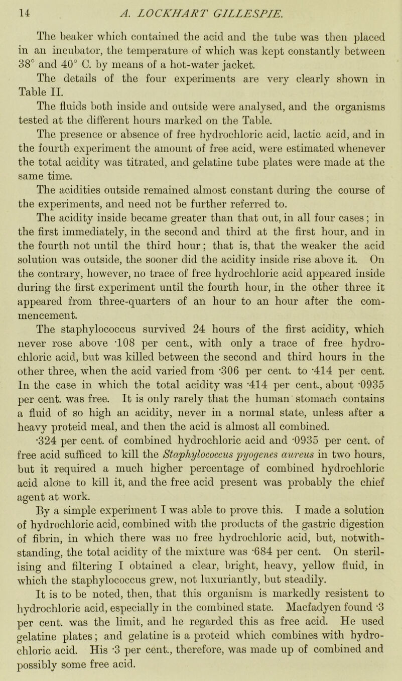 The beaker which contained the acid and the tube was then placed in an incubator, the temperature of which was kept constantly between 38° and 40° C. by means of a hot-water jacket. The details of the four experiments are very clearly shown in Table II. The fluids both inside and outside were analysed, and the organisms tested at the different hours marked on the Table. The presence or absence of free hydrochloric acid, lactic acid, and in the fourth experiment the amount of free acid, were estimated whenever the total acidity was titrated, and gelatine tube plates were made at the same time. The acidities outside remained almost constant during the course of the experiments, and need not be further referred to. The acidity inside became greater than that out, in all four cases; in the first immediately, in the second and third at the first hour, and in the fourth not until the third hour; that is, that the weaker the acid solution was outside, the sooner did the acidity inside rise above it. On the contrary, however, no trace of free hydrochloric acid appeared inside during the first experiment until the fourth hour, in the other three it appeared from three-quarters of an hour to an hour after the com- mencement. The staphylococcus survived 24 hours of the first acidity, which never rose above T08 per cent., with only a trace of free hydro- chloric acid, but was killed between the second and third hours in the other three, when the acid varied from -306 per cent, to *414 per cent. In the case in which the total acidity was -414 per cent., about ‘0935 per cent, was free. It is only rarely that the human stomach contains a fluid of so high an acidity, never in a normal state, unless after a heavy proteid meal, and then the acid is almost all combined. •324 per cent, of combined hydrochloric acid and *0935 per cent, of free acid sufficed to kill the Staphylococcus pyogenes aureus in two hours, but it required a much higher percentage of combined hydrochloric acid alone to kill it, and the free acid present was probably the chief agent at work. By a simple experiment I was able to prove this. I made a solution of hydrochloric acid, combined with the products of the gastric digestion of fibrin, in which there was no free hydrochloric acid, but, notwith- standing, the total acidity of the mixture was '684 per cent. On steril- ising and filtering I obtained a clear, bright, heavy, yellow fluid, in which the staphylococcus grew, not luxuriantly, but steadily. It is to be noted, then, that this organism is markedly resistent to hydrochloric acid, especially in the combined state. Macfadyen found *3 per cent, was the limit, and he regarded this as free acid. He used gelatine plates; and gelatine is a proteid which combines with hydro- chloric acid. His ‘3 per cent., therefore, was made up of combined and possibly some free acid.