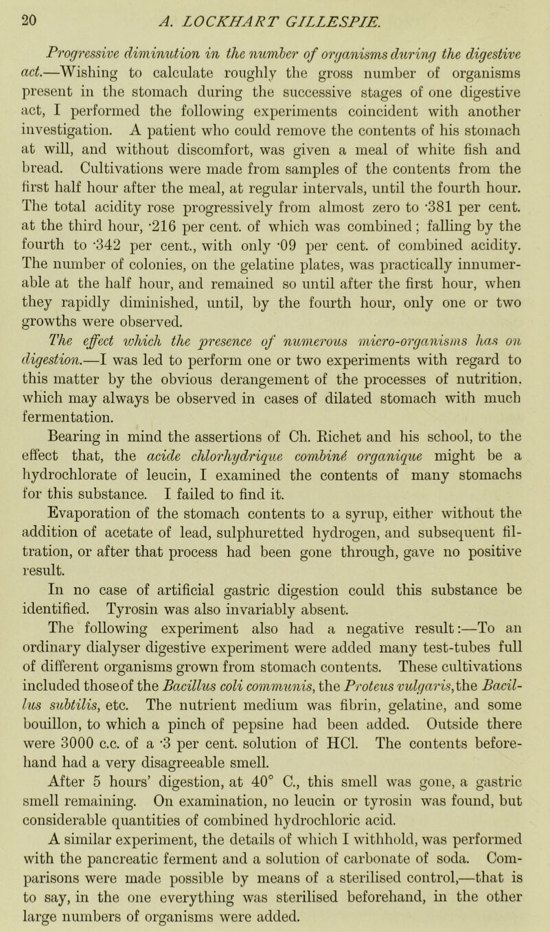 Progressive diminution in the number of organisms during the digestive aet.—Wishing to calculate roughly the gross number of organisms present in the stomach during the successive stages of one digestive act, I performed the following experiments coincident with another investigation. A patient who could remove the contents of his stomach at will, and without discomfort, was given a meal of white fish and bread. Cultivations were made from samples of the contents from the first half hour after the meal, at regular intervals, until the fourth hour. The total acidity rose progressively from almost zero to SSI per cent, at the third hour, -216 per cent, of which was combined; falling by the fourth to ’342 per cent., with only ’09 per cent, of combined acidity. The number of colonies, on the gelatine plates, was practically innumer- able at the half hour, and remained so until after the first hour, when they rapidly diminished, until, by the fourth hour, only one or two growths were observed. The effect luhich the presence of numerous micro-organisms has on digestion.—I was led to perform one or two experiments with regard to this matter by the obvious derangement of the processes of nutrition, which may always be observed in cases of dilated stomach with much fermentation. Bearing in mind the assertions of Ch. Kichet and his school, to the effect that, the acide chlorhydriqiie combing, organique might be a hydrochlorate of leucin, I examined the contents of many stomachs for this substance. I failed to find it. Evaporation of the stomach contents to a syrup, either without the addition of acetate of lead, sulphuretted hydrogen, and subsequent fil- tration, or after that process had been gone through, gave no positive result. In no case of artificial gastric digestion could this substance be identified. Tyrosin was also invariably absent. The following experiment also had a negative result;—To an ordinary dialyser digestive experiment were added many test-tubes full of different organisms grown from stomach contents. These cultivations included those of the Bacillus coli communis, the Proteus vulgaris, \\\q Bacil- lus subtilis, etc. The nutrient medium was fibrin, gelatine, and some bouillon, to which a pinch of pepsine had been added. Outside there were 3000 c.c. of a *3 per cent, solution of HCl. The contents before- hand had a very disagreeable smell. After 5 hours’ digestion, at 40° C., this smell was gone, a gastric smell remaining. On examination, no leucin or tyrosin was found, but considerable quantities of combined hydrochloric acid. A similar experiment, the details of which I withhold, was performed with the pancreatic ferment and a solution of carbonate of soda. Com- parisons were made possible by means of a sterilised control,—that is to say, in the one everything was sterilised beforehand, in the other large numbers of organisms were added.