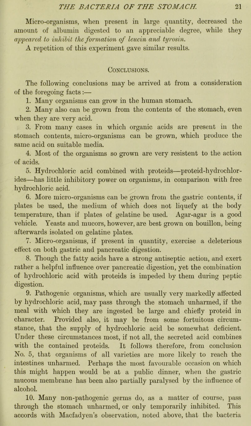 Micro-organisms, when present in large quantity, decreased the ainonnt of albumin digested to an appreciable degree, while they ajrpcared to inhibit the formation of Icucin and tyrosin. A repetition of this experiment gave similar results. Conclusions. The following conclusions may be arrived at from a consideration of the foregoing facts :— 1. Many organisms can grow in the human stomach. 2. Many also can be grown from the contents of the stomach, even when they are very acid. 3. From many cases in which organic acids are present in the stomach contents, micro-organisms can be grown, which produce the same acid on suitable media. 4. Most of the organisms so grown are very resistent to the action of acids. 5. Hydrochloric acid combined with proteids—proteid-hydrochlor- ides—has little inhibitory power on organisms, in comparison with free hydrochloric acid. 6. More micro-organisms can be grown from the gastric contents, if plates be used, the medium of which does not liquefy at the body temperature, than if plates of gelatine be used. Agar-agar is a good vehicle. Yeasts and mucors, however, are best grown on bouillon, being afterwards isolated on gelatine plates. 7. Micro-organisms, if present in quantity, exercise a deleterious effect on both gastric and pancreatic digestion. 8. Though the fatty acids have a strong antiseptic action, and exert rather a helpful influence over pancreatic digestion, yet the combination of hydrochloric acid with proteids is impeded by them during peptic digestion. 9. Pathogenic organisms, which are usually very markedly affected by hydrochloric acid, may pass through the stomach unharmed, if the meal with which they are ingested be large and chiefly proteid in character. Provided also, it may be from some fortuitous circum- stance, that the supply of hydrochloric acid be somewhat deficient. Under these circumstances most, if not all, the secreted acid combines with the contained proteids. It follows therefore, from conclusion No. 5, that organisms of all varieties are more likely to reach the intestines unharmed. Perhaps the most favourable occasion on which this might happen would be at a public dinner, when the gastric mucous membrane has been also partially paralysed by the influence of alcohol. 10. Many non-pathogenic germs do, as a matter of course, pass through the stomach unharmed, or only temporarily inhibited. This accords v/ith Maefadyen’s observation, noted above, that the bacteria