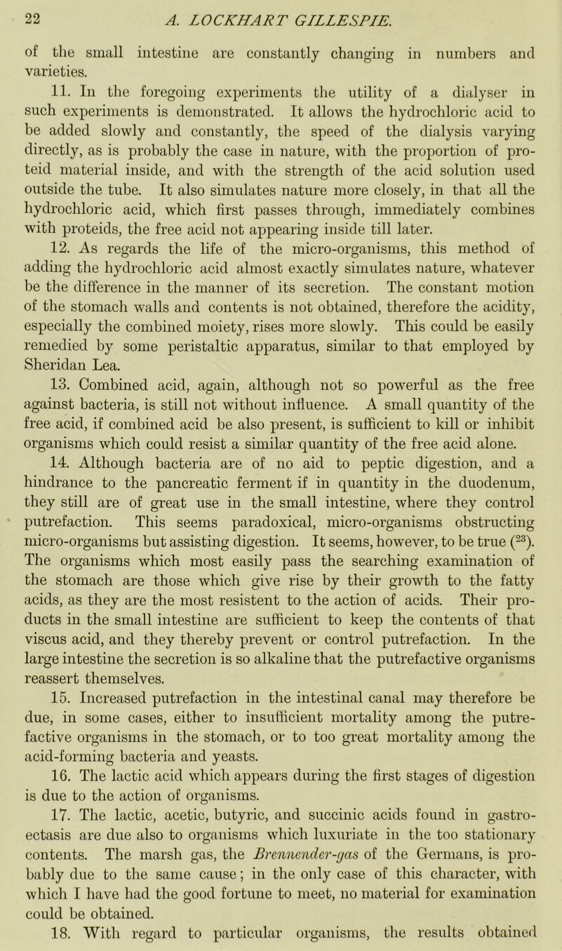 of the small intestine are constantly changing in numbers and varieties. 11. In the foregoing experiments the utility of a dialyser in such experiments is demonstrated. It allows the hydrochloric acid to be added slowly and constantly, the speed of the dialysis varying directly, as is probably the case in nature, with the proportion of pro- teid material inside, and with the strength of the acid solution used outside the tube. It also simulates nature more closely, in that all the hydrochloric acid, which first passes through, immediately combines with proteids, the free acid not appearing inside till later. 12. As regards the life of the micro-organisms, this method of adding the hydrochloric acid almost exactly simulates nature, whatever be the difference in the manner of its secretion. The constant motion of the stomach walls and contents is not obtained, therefore the acidity, especially the combined moiety, rises more slowly. This could be easily remedied by some peristaltic apparatus, similar to that employed by Sheridan Lea. 13. Combined acid, again, although not so powerful as the free against bacteria, is still not without influence. A small quantity of the free acid, if combined acid be also present, is sufficient to kill or inhibit organisms which could resist a similar quantity of the free acid alone. 14. Although bacteria are of no aid to peptic digestion, and a hindrance to the pancreatic ferment if in quantity in the duodenum, they still are of great use in the small intestine, where they control ' putrefaction. This seems paradoxical, micro-organisms obstructing micro-organisms but assisting digestion. It seems, however, to be true (^^). The organisms which most easily pass the searching examination of the stomach are those which give rise by their growth to the fatty acids, as they are the most resistent to the action of acids. Their pro- ducts in the small intestine are sulficient to keep the contents of that viscus acid, and they thereby prevent or control putrefaction. In the large intestine the secretion is so alkaline that the putrefactive organisms reassert themselves. 15. Increased putrefaction in the intestinal canal may therefore he due, in some cases, either to insufficient mortality among the putre- factive organisms in the stomach, or to too great mortality among the acid-forming bacteria and yeasts. 16. The lactic acid which appears during the first stages of digestion is due to the action of organisms. 17. The lactic, acetic, butyric, and succinic acids found in gastro- ectasis are due also to organisms which luxuriate in the too stationary contents. The marsh gas, the Brenncnder-gas of the Germans, is pro- bably due to the same cause; in the only case of this character, with which I have had the good fortune to meet, no material for examination could be obtained. 18. With regard to particular organisms, the results obtained