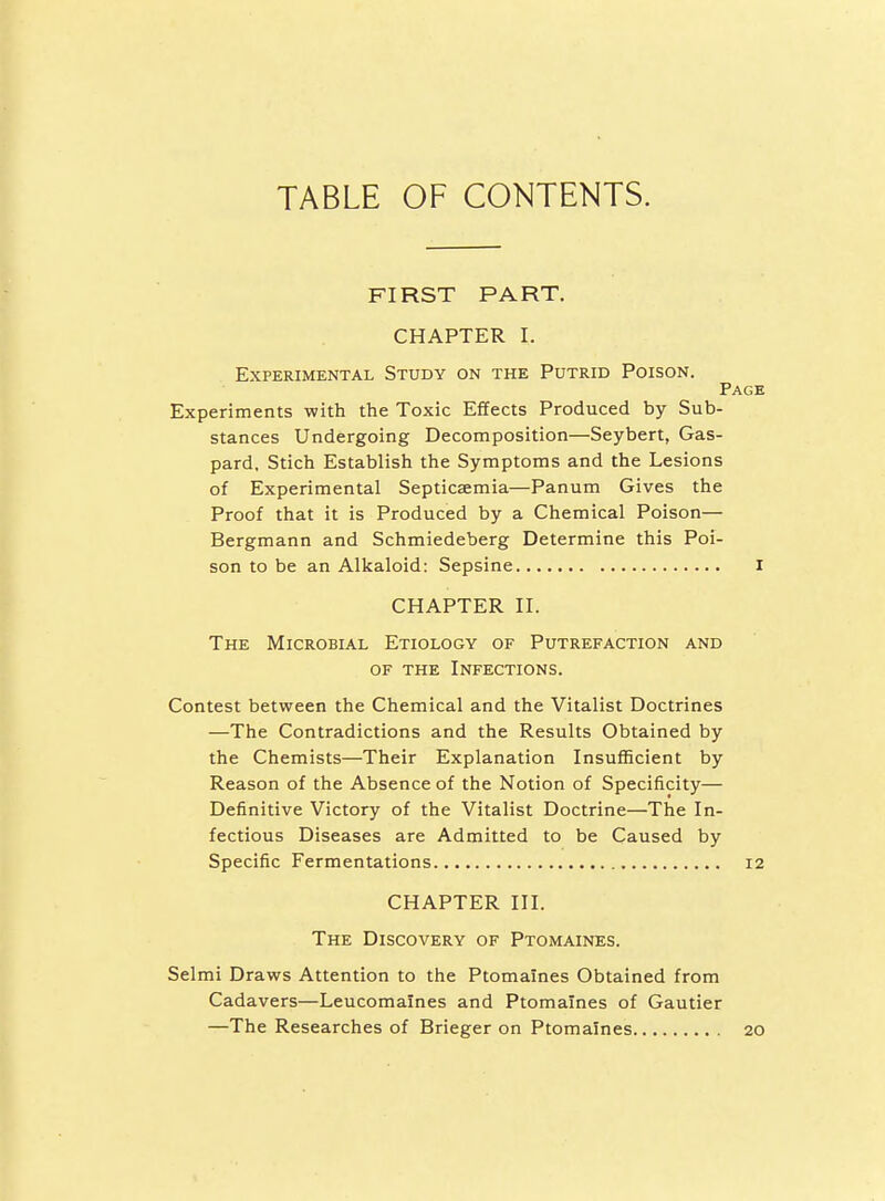 TABLE OF CONTENTS. FIRST PART. CHAPTER I. Experimental Study on the Putrid Poison. Page Experiments with the Toxic Effects Produced by Sub- stances Undergoing Decomposition—Seybert, Gas- pard. Stich Establish the Symptoms and the Lesions of Experimental Septicaemia—Panum Gives the Proof that it is Produced by a Chemical Poison— Bergmann and Schmiedeberg Determine this Poi- son to be an Alkaloid: Sepsine I CHAPTER II. The Microbial Etiology of Putrefaction and OF the Infections. Contest between the Chemical and the Vitalist Doctrines —The Contradictions and the Results Obtained by the Chemists—Their Explanation Insufficient by Reason of the Absence of the Notion of Specificity— Definitive Victory of the Vitalist Doctrine—The In- fectious Diseases are Admitted to be Caused by Specific Fermentations 12 CHAPTER III. The Discovery of Ptomaines. Selmi Draws Attention to the Ptomaines Obtained from Cadavers—Leucomaines and Ptomaines of Gautier —The Researches of Brieger on Ptomaines 20