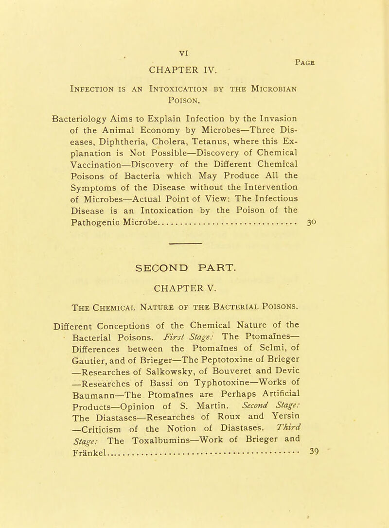 CHAPTER IV. Page Infection is an Intoxication by the Microbian Poison. Bacteriology Aims to Explain Infection by the Invasion of the Animal Economy by Microbes—Three Dis- eases, Diphtheria, Cholera, Tetanus, where this Ex- planation is Not Possible—Discovery of Chemical Vaccination—Discovery of the Different Chemical Poisons of Bacteria which May Produce All the Symptoms of the Disease without the Intervention of Microbes—Actual Point of View; The Infectious Disease is an Intoxication by the Poison of the Pathogenic Microbe 30 SECOND PART. CHAPTER V. The Chemical Nature of the Bacterial Poisons. Different Conceptions of the Chemical Nature of the Bacterial Poisons. First Stage: The Ptomaines- Differences between the Ptomaines of Selmi, of Gautier, and of Brieger—The Peptotoxine of Brieger —Researches of Salkowsky, of Bouveret and Devic —Researches of Bassi on Typhotoxine—Works of Baumann—The Ptomaines are Perhaps Artificial Products—Opinion of S. Martin. Second Stage: The Diastases—Researches of Roux and Yersin —Criticism of the Notion of Diastases. Third Stage: The Toxalbumins—Work of Brieger and Frankel 39