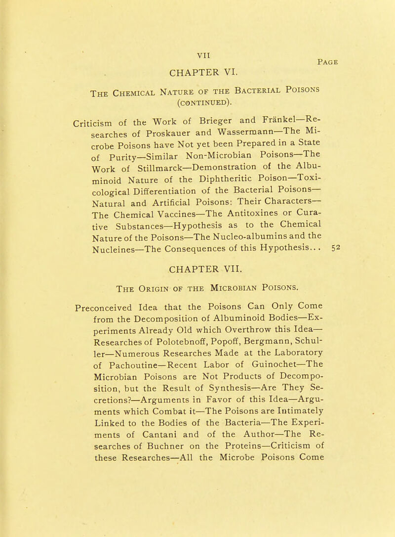 CHAPTER VI. Pag The Chemical Nature of the Bacterial Poisons (continued). Criticism of the Work of Brieger and Frankel—Re- searches of Proskauer and Wassermann—The Mi- crobe Poisons have Not yet been Prepared in a State of Purity—Similar Non-Microbian Poisons—The Work of Stillmarck—Demonstration of the Albu- minoid Nature of the Diphtheritic Poison—Toxi- cological Differentiation of the Bacterial Poisons- Natural and Artificial Poisons: Their Characters— The Chemical Vaccines—The Antitoxines or Cura- tive Substances—Hypothesis as to the Chemical Nature of the Poisons—The Nucleo-albumins and the Nucleines—The Consequences of this Hypothesis... CHAPTER Vn. The Origin of the Microbian Poisons. Preconceived Idea that the Poisons Can Only Come from the Decomposition of Albuminoid Bodies—Ex- periments Already Old which Overthrow this Idea— Researches of Polotebnoff, Popoff, Bergmann, Schul- ler—Numerous Researches Made at the Laboratory of Pachoutine—Recent Labor of Guinochet—The Microbian Poisons are Not Products of Decompo- sition, but the Result of Synthesis—Are They Se- cretions?—Arguments in Favor of this Idea—Argu- ments which Combat it—The Poisons are Intimately Linked to the Bodies of the Bacteria—The Experi- ments of Cantani and of the Author—The Re- searches of Buchner on the Proteins—Criticism of these Researches—All the Microbe Poisons Come