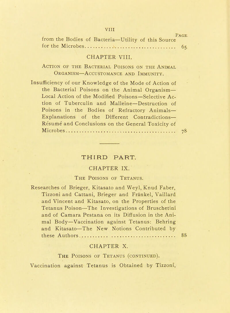 Page. from the Bodies of Bacteria—Utility of this Source for the Microbes 65. CHAPTER VIII. Action of the Bacterial Poisons on the Animal Organism—Accustomance and Immunity. Insufficiency of our Knowledge of the Mode of Action of the Bacterial Poisons on the Animal Organism— Local Action of the Modified Poisons—Selective Ac- tion of Tuberculin and Malleine—Destruction of Poisons in the Bodies of Refractory Animals— Explanations of the Different Contradictions— Resume and Conclusions on the General Toxicity of Microbes 78- TH IRD PART. CHAPTER IX. The Poisons of Tetanus. Researches of Brieger, Kitasato and Weyl, Knud Faber, Tizzoni and Cattani, Brieger and Frankel, Vaillard and Vincent and Kitasato, on the Properties of the Tetanus Poison—The Investigations of Bruschetini and of Camara Pestana on its Diffusion in the Ani- mal Body—Vaccination against Tetanus: Behring and Kitasato—The New Notions Contributed by these Authors 88 CHAPTER X. The Poisons of Tetanus (continued). Vaccination against Tetanus is Obtained by Tizzoni,