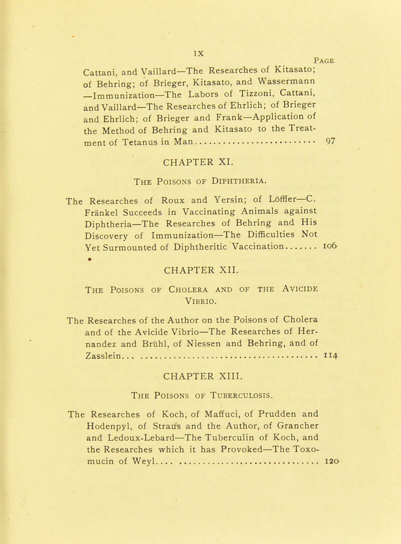 Page Cattani, and Vaillard—The Researches of Kitasato; of Behring; of Brieger, Kitasato, and Wassermann —Immunization—The Labors of Tizzoni, Cattani, and Vaillard—The Researches of Ehrlich; of Brieger and Ehrlich; of Brieger and Frank—Application of the Method of Behring and Kitasato to the Treat- ment of Tetanus in Man 97 CHAPTER XI. The Poisons of Diphtheria. The Researches of Roux and Yersin; of LofBer—C. Frankel Succeeds in Vaccinating Animals against Diphtheria—The Researches of Behring and His Discovery of Immunization—The Difficulties Not Yet Surmounted of Diphtheritic Vaccination io6 • CHAPTER XII. The Poisons of Cholera and of the Avicide Vibrio. The Researches of the Author on the Poisons of Cholera and of the Avicide Vibrio—The Researches of Her- nandez and Briihl, of Niessen and Behring, and of Zasslein 114 CHAPTER XIII. The Poisons of Tuberculosis. The Researches of Koch, of Maffuci, of Prudden and Hodenpyl, of Straus and the Author, of Grancher and Ledoux-Lebard—The Tuberculin of Koch, and the Researches which it has Provoked—The Toxo- mucin of Weyl 120