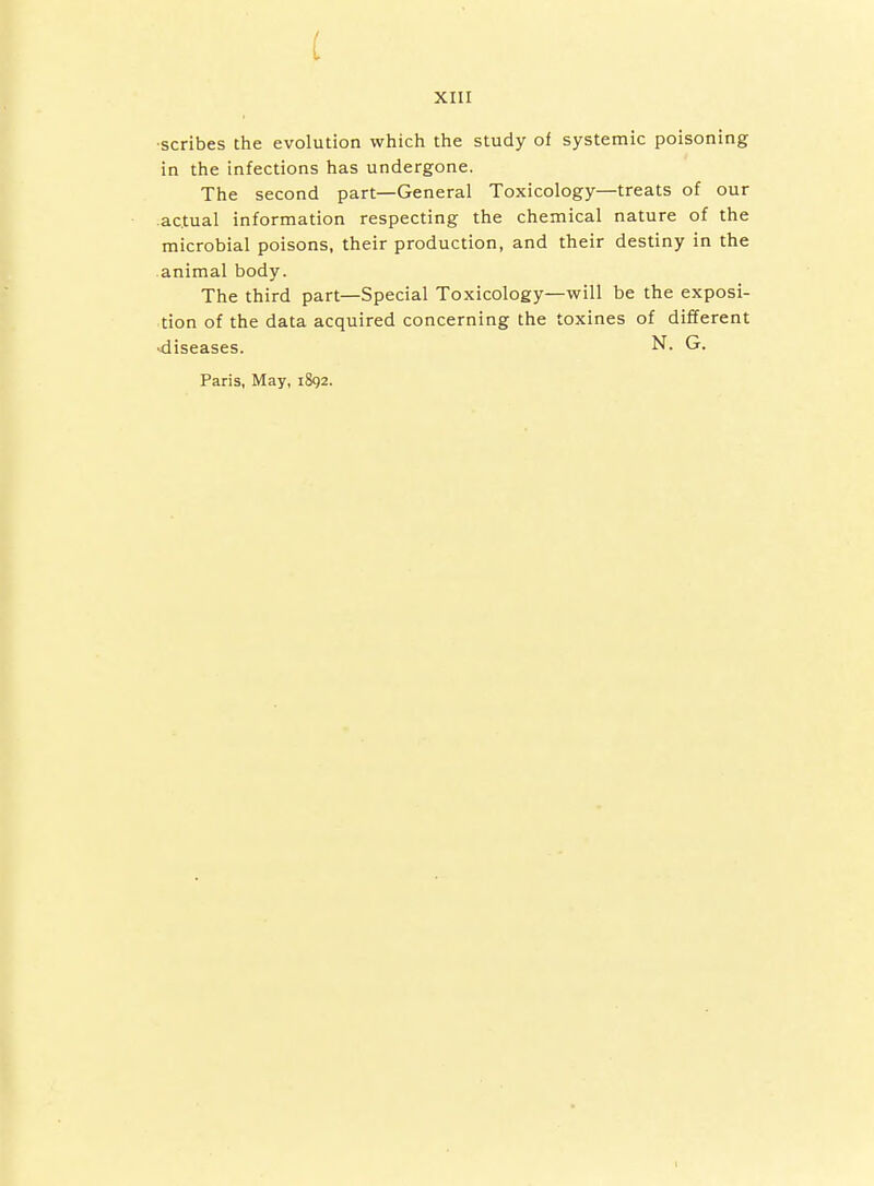 •scribes the evolution which the study of systemic poisoning in the infections has undergone. The second part—General Toxicology—treats of our .actual information respecting the chemical nature of the microbial poisons, their production, and their destiny in the .animal body. The third part—Special Toxicology—will be the exposi- tion of the data acquired concerning the toxines of different diseases. N. G. Paris, May, 1892.