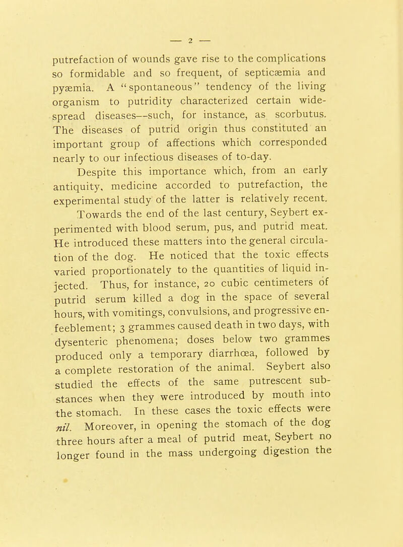 putrefaction of wounds gave rise to the complications so formidable and so frequent, of septicaemia and pyaemia. A spontaneous tendency of the living organism to putridity characterized certain wide- spread diseases—such, for instance, as scorbutus. The diseases of putrid origin thus constituted an important group of affections which corresponded nearly to our infectious diseases of to-day. Despite this importance which, from an early antiquity, medicine accorded to putrefaction, the experimental study of the latter is relatively recent. Towards the end of the last century, Seybert ex- perimented with blood serum, pus, and putrid meat. He introduced these matters into the general circula- tion of the dog. He noticed that the toxic effects varied proportionately to the quantities of liquid in- jected. Thus, for instance, 20 cubic centimeters of putrid serum killed a dog in the space of several hours, with vomitings, convulsions, and progressive en- feeblement; 3 grammes caused death in two days, with dysenteric phenomena; doses below two grammes produced only a temporary diarrhoea, followed by a complete restoration of the animal. Seybert also studied the effects of the same putrescent sub- stances when they were introduced by mouth into the stomach. In these cases the toxic effects were nil. Moreover, in opening the stomach of the dog three hours after a meal of putrid meat, Seybert no longer found in the mass undergoing digestion the