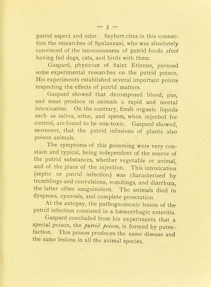 tion the researches of Spalanzani, who was absolutely- convinced of the innocuousness of putrid foods after having fed dogs, cats, and birds with them. Gaspard, physician of Saint Etienne, pursued some experimental researches on the putrid poison. His experiments established several important points respecting the effects of putrid matters. Gaspard showed that decomposed blood, pus, and meat produce in animals a rapid and mortal intoxication. On the contrary, fresh organic liquids such as saliva, urine, and sperm, when injected for control, are found to be non-toxic. Gaspard showed, moreover, that the putrid infusions of plants also poison animals. The symptoms of this poisoning were very con- stant and typical, being independent of the source of the putrid substances, whether vegetable or animal, and of the place of the injection. This intoxication (septic or putrid infection) was characterized by tremblings and convulsions, vomitings, and diarrhoea, the latter often sanguinolent. The animals died in dyspnoea, cyanosis, and complete prostration. At the autopsy, the pathognomonic lesion of the putrid infection consisted in a hagmorrhagic enteritis. Gaspard concluded from his experiments that a special poison, the putrid poison, is formed by putre- faction. This poison produces the same disease and the same lesions in all the animal species.