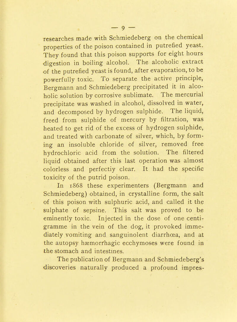 researches made with Schraiedeberg on the chemical properties of the poison contained in putrefied yeast. They found that this poison supports for eight hours ■digestion in boiling alcohol. The alcoholic extract of the putrefied yeast is found, after evaporation, to be powerfully toxic. To separate the active principle, Bergmann and Schmiedeberg precipitated it in alco- holic solution by corrosive sublimate. The mercurial precipitate was washed in alcohol, dissolved in water, and decomposed by hydrogen sulphide. The liquid, freed from sulphide of mercury by filtration, was heated to get rid of the excess of hydrogen sulphide, and treated with carbonate of silver, which, by form- ing an insoluble chloride of silver, removed free hydrochloric acid from the solution. The filtered liquid obtained after this last operation was almost colorless and perfectly clear. It had the specific toxicity of the putrid poison. In 1868 these experimenters (Bergmann and Schmiedeberg) obtained, in crystalline form, the salt of this poison with sulphuric acid, and called it the sulphate of sepsine. This salt was proved to be eminently toxic. Injected in the dose of one centi- gramme in the vein of the dog, it provoked imme- diately vomiting and sanguinolent diarrhoea, and at the autopsy hasmorfhagic ecchymoses were found in the stomach and intestmes. The publication of Bergmann and Schmiedeberg's discoveries naturally produced a profound impres-