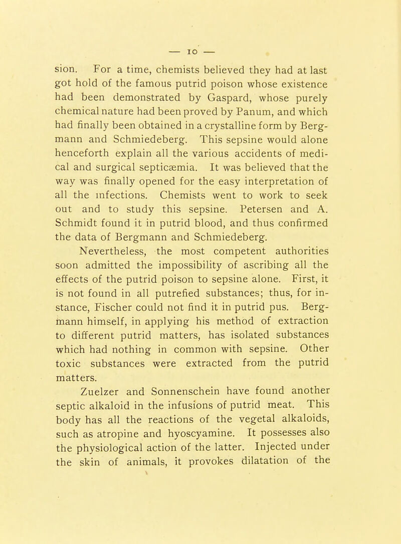 sion. For a time, chemists believed they had at last got hold of the famous putrid poison whose existence had been demonstrated by Gaspard, whose purely chemical nature had been proved by Panum, and which had finally been obtained in a crystalline form by Berg- mann and Schmiedeberg. This sepsine would alone henceforth explain all the various accidents of medi- cal and surgical septicaemia. It was believed that the way was finally opened for the easy interpretation of all the mfections. Chemists went to work to seek out and to study this sepsine. Petersen and A. Schmidt found it in putrid blood, and thus confirmed the data of Bergmann and Schmiedeberg. Nevertheless, the most competent authorities soon admitted the impossibility of ascribing all the effects of the putrid poison to sepsine alone. First, it is not found in all putrefied substances; thus, for in- stance, Fischer could not find it in putrid pus. Berg- mann himself, in applying his method of extraction to different putrid matters, has isolated substances which had nothing in common with sepsine. Other toxic substances were extracted from the putrid matters. Zuelzer and Sonnenschein have found another septic alkaloid in the infusions of putrid meat. This body has all the reactions of the vegetal alkaloids, such as atropine and hyoscyamine. It possesses also the physiological action of the latter. Injected under the skin of animals, it provokes dilatation of the