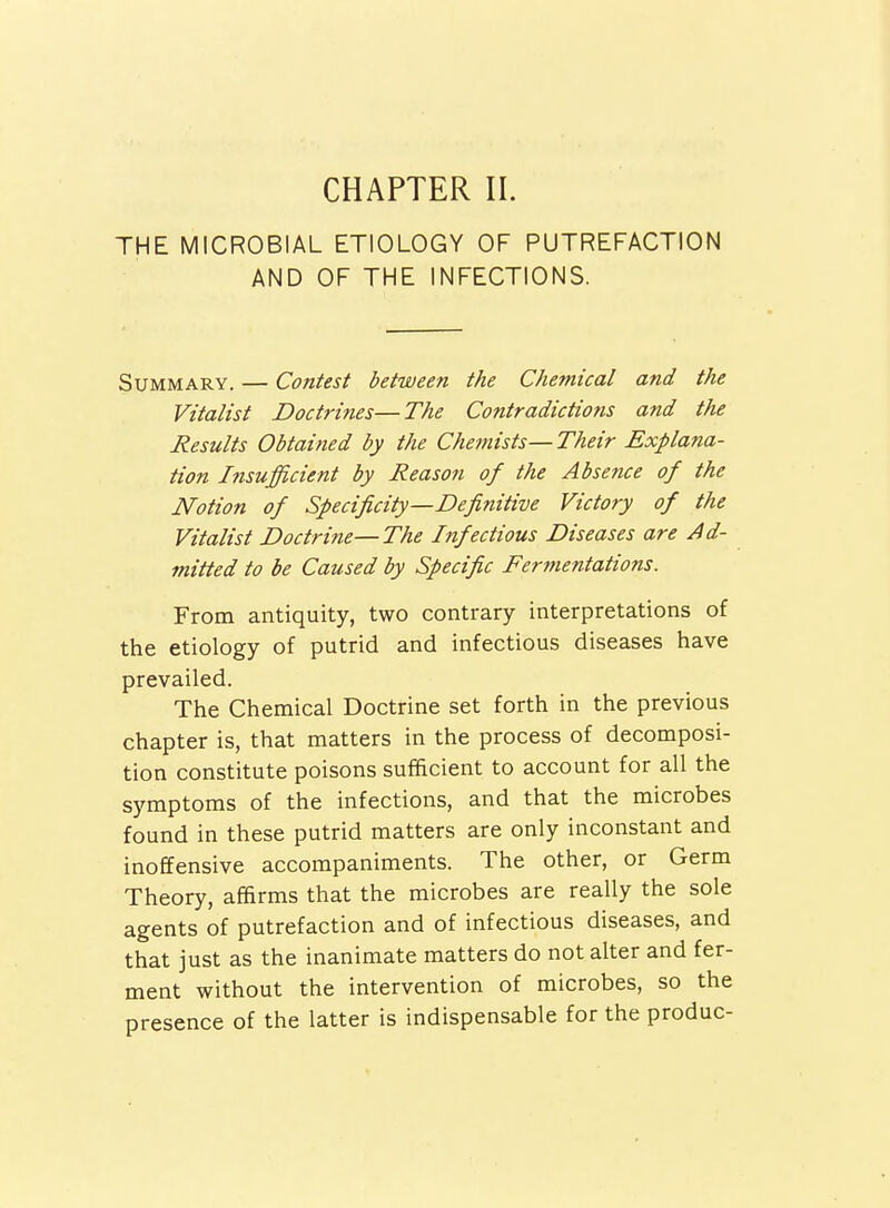 CHAPTER II. THE MICROBIAL ETIOLOGY OF PUTREFACTION AND OF THE INFECTIONS. Summary. — Contest between the Chemical and the Vitalist Doctrines—The Contradictions and the Results Obtained by the Chemists—Their Explana- tion Insufficient by Reason of the Absence of the Notion of Specificity—Definitive Victory of the Vitalist Doctrine—The Infectious Diseases are Ad- mitted to be Caused by Specific Fermentations. From antiquity, two contrary interpretations of the etiology of putrid and infectious diseases have prevailed. The Chemical Doctrine set forth in the previous chapter is, that matters in the process of decomposi- tion constitute poisons sufficient to account for all the symptoms of the infections, and that the microbes found in these putrid matters are only inconstant and inoffensive accompaniments. The other, or Germ Theory, affirms that the microbes are really the sole agents of putrefaction and of infectious diseases, and that just as the inanimate matters do not alter and fer- ment without the intervention of microbes, so the presence of the latter is indispensable for the produc-