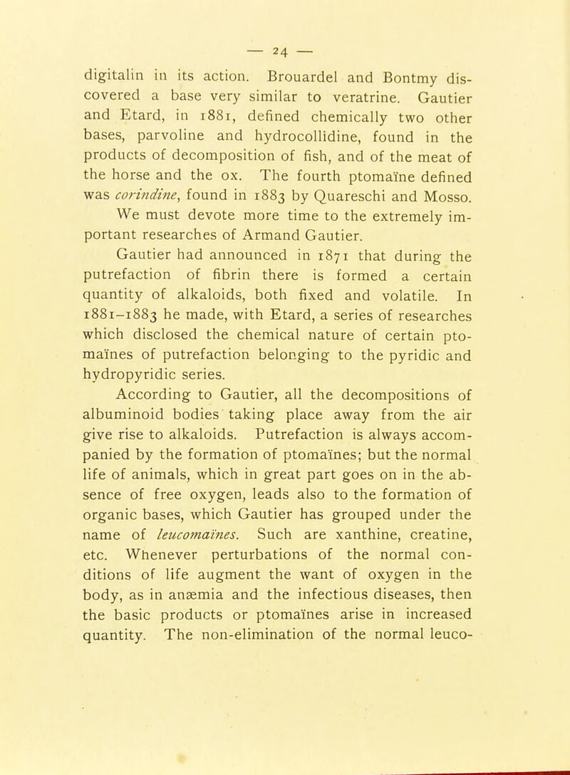 digitalin in its action. Brouardel and Bontmy dis- covered a base very similar to veratrine. Gautier and Etard, in 1881, defined chemically two other bases, parvoline and hydrocollidine, found in the products of decomposition of fish, and of the meat of the horse and the ox. The fourth ptomaine defined was corindine, found in 1883 by Quareschi and Mosso. We must devote more time to the extremely im- portant researches of Armand Gautier. Gautier had announced in 1871 that during the putrefaction of fibrin there is formed a certain quantity of alkaloids, both fixed and volatile. In 1881-1883 he made, with Etard, a series of researches which disclosed the chemical nature of certain pto- maines of putrefaction belonging to the pyridic and hydropyridic series. According to Gautier, all the decompositions of albuminoid bodies taking place away from the air give rise to alkaloids. Putrefaction is always accom- panied by the formation of ptomaines; but the normal life of animals, which in great part goes on in the ab- sence of free oxygen, leads also to the formation of organic bases, which Gautier has grouped under the name of leucomaines. Such are xanthine, creatine, etc. Whenever perturbations of the normal con- ditions of life augment the want of oxygen in the body, as in anaemia and the infectious diseases, then the basic products or ptomaines arise in increased quantity. The non-elimination of the normal leuco-