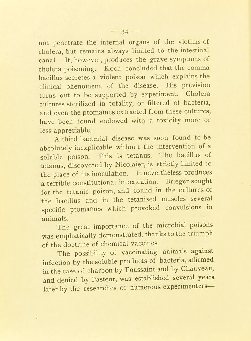 not penetrate the internal organs of the victims of cholera, but remains always limited to the intestinal canal. It, however, produces the grave symptoms of cholera poisoning. Koch concluded that the comma bacillus secretes a violent poison which explains the clinical phenomena of the disease. His prevision turns out to be supported by experiment. Cholera cultures sterilized in totality, or filtered of bacteria, and even the ptomaines extracted from these cultures, have been found endowed with a toxicity more or less appreciable. A third bacterial disease was soon found to be absolutely inexplicable without the intervention of a soluble poison. This is tetanus. The bacillus of tetanus, discovered by Nicolaier, is strictly limited to the place of its inoculation. It nevertheless produces a terrible constitutional intoxication. Brieger sought for the tetanic poison, and found in the cultures of the bacillus and in the tetanized muscles several specific ptomaines which provoked convulsions in animals. The great importance of the microbial poisons was emphatically demonstrated, thanks to the triumph of the doctrine of chemical vaccines. The possibility of vaccinating animals against infection by the soluble products of bacteria, affirmed in the case of charbon by Toussaint and by Chauveau, and denied by Pasteur, was established several years later by the researches of numerous experimenters—