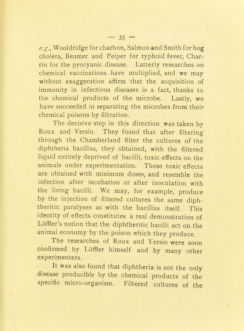 e.g., Wooldridge for charbon, Salmon and Smith for hog cholera, Beuraer and Peiper for typhoid fever, Char- rin for the pyocyanic disease. Latterly researches on chemical vaccinations have multiplied, and we may without exaggeration affirm that the acquisition of immunity in infectious diseases is a fact, thanks to the chemical products of the microbe. Lastly, we have succeeded in separating the microbes from their chemical poisons by filtration. The decisive step in this direction was taken by Roux and Yersin. They found that after filtering through the Charaberland filter the cultures of the diphtheria bacillus, they obtained, with the filtered liquid entirely deprived of bacilli, toxic effects on the animals under experimentation. These toxic effects are obtained with minimum doses, and resemble the infection after incubation or after inoculation with the living bacilli. We may, for example, produce by the injection of filtered cultures the same diph- theritic paralyses as with the bacillus itself. This identity of effects constitutes a real demonstration of Loffler's notion that the diphtheritic bacilli act on the animal economy by the poison which they produce. The researches of Roux and Yersin were soon confirmed by Ldfller himself and by many other experimenters. It was also found that diphtheria is not the only disease producible by the chemical products of the specific micro-organism. Filtered cultures of the