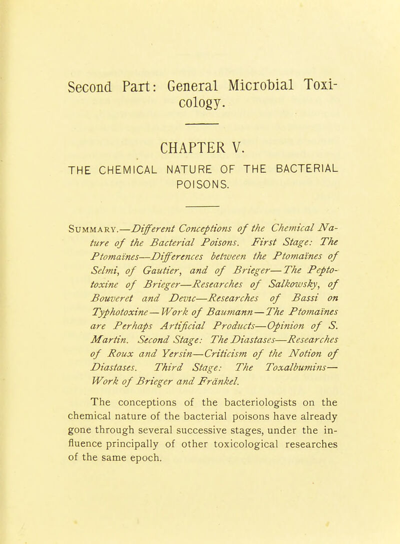 Second Part: General Microbial Toxi- cology. CHAPTER V. THE CHEMICAL NATURE OF THE BACTERIAL POISONS. Summary.—Different Conceptions of the Chemical Na- ture of the Bacterial Poisons. First Stage: The Ptomaines—Differences between the Ptomaines of Selmi, of Gautier, and of Brieger—The Pepto- toxine of Brieger—Researches of Salkowsky, of Bouveret and Devtc—Researches of Bassi on Typhotoxine—Work of Baumann—The Ptomaines are Perhaps Artificial Products—Opinion of S. Martin. Second Stage: The Diastases—Researches of Roux and Yersin—Criticism of the Notion of Diastases. Third Stage: The Toxalbumins— Work of Brieger and Frdnkel. The conceptions of the bacteriologists on the chemical nature of the bacterial poisons have already gone through several successive stages, under the in- fluence principally of other toxicological researches of the same epoch.