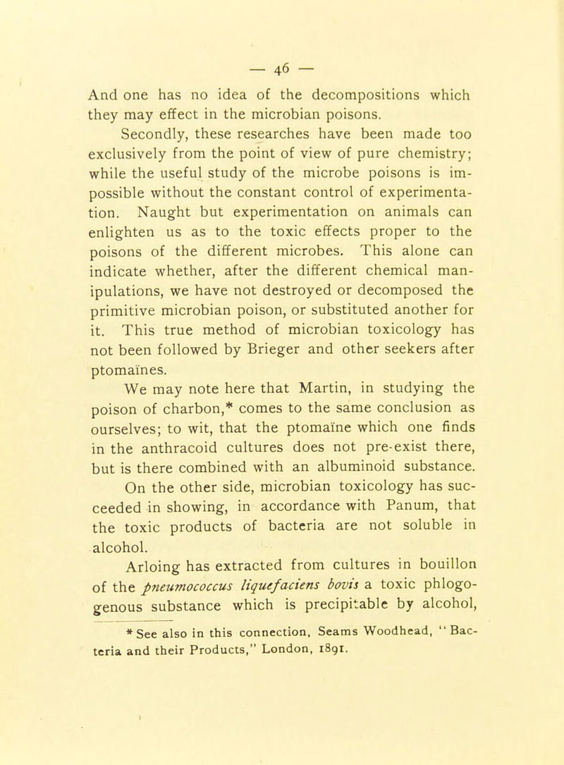 And one has no idea of the decompositions which they may effect in the microbian poisons. Secondly, these researches have been made too exclusively from the point of view of pure chemistry; while the useful study of the microbe poisons is im- possible without the constant control of experimenta- tion. Naught but experimentation on animals can enlighten us as to the toxic effects proper to the poisons of the different microbes. This alone can indicate whether, after the different chemical man- ipulations, we have not destroyed or decomposed the primitive microbian poison, or substituted another for it. This true method of microbian toxicology has not been followed by Brieger and other seekers after ptomaines. We may note here that Martin, in studying the poison of charbon,* comes to the same conclusion as ourselves; to wit, that the ptomaine which one finds in the anthracoid cultures does not pre-exist there, but is there combined with an albuminoid substance. On the other side, microbian toxicology has suc- ceeded in showing, in accordance with Panum, that the toxic products of bacteria are not soluble in alcohol. Arloing has extracted from cultures in bouillon of the pneumococcus liquefaciens bovii a toxic phlogo- genous substance which is precipitable by alcohol, *See also in this connection, Seams Woodhead, Bac- teria and their Products, London, 1891.