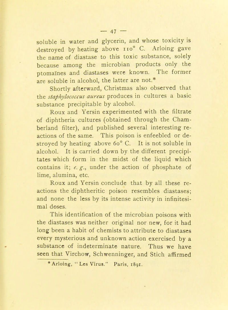 soluble in water and glycerin, and whose toxicity is destroyed by heating above iio° C. Arloing gave the name of diastase to this toxic substance, solely because among the microbian products only the ptomaines and diastases were known. The former are soluble in alcohol, the latter are not.* Shortly afterward, Christmas also observed that the staphylococcus aureus produces in cultures a basic substance precipitable by alcohol. Roux and Yersin experimented with the filtrate of diphtheria cultures (obtained through the Cham- berland filter), and published several interesting re- actions of the same. This poison is enfeebled or de- stroyed by heating above 60° C. It is not soluble in alcohol. It is carried down by the different precipi- tates which form in the midst of the liquid which contains it; e. g., under the action of phosphate of lime, alumina, etc. Roux and Yersin conclude that by all these re- actions the diphtheritic poison resembles diastases; and none the less by its intense activity in infinitesi- mal doses. This identification of the microbian poisons with the diastases was neither original nor new, for it had long been a habit of chemists to attribute to diastases every mysterious and unknown action exercised by a substance of indeterminate nature. Thus we have seen that Virchow, Schwenninger, and Stich affirmed * Arloing,  Les Virus. Paris, 1891.