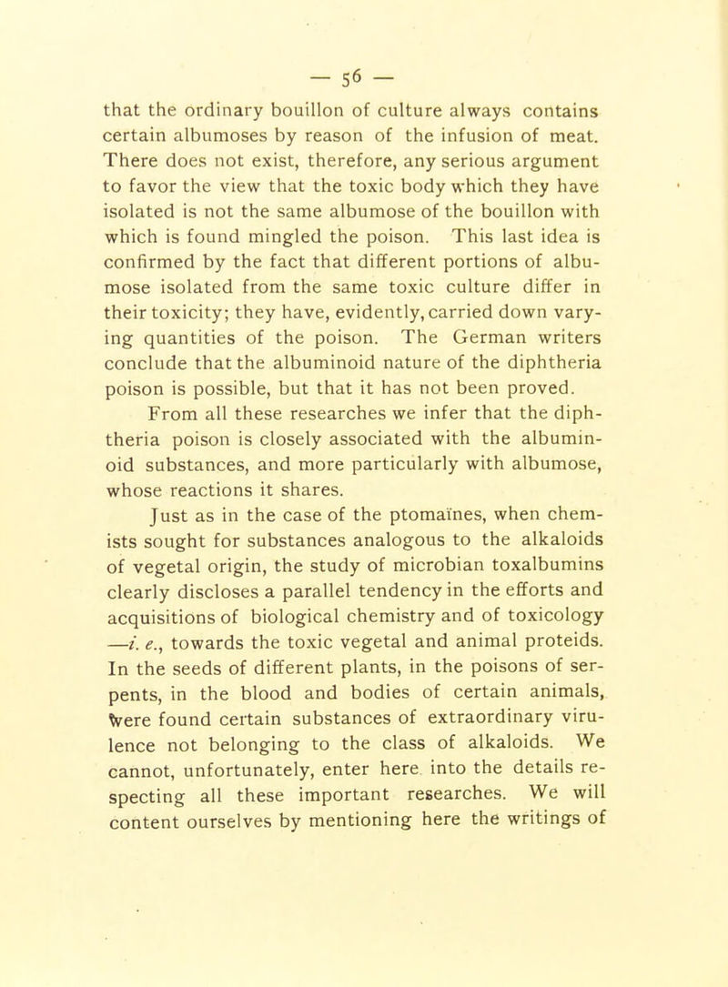 that the ordinary bouillon of culture always contains certain albumoses by reason of the infusion of meat. There does not exist, therefore, any serious argument to favor the view that the toxic body which they have isolated is not the same albumose of the bouillon with which is found mingled the poison. This last idea is confirmed by the fact that different portions of albu- mose isolated from the same toxic culture differ in their toxicity; they have, evidently, carried down vary- ing quantities of the poison. The German writers conclude that the albuminoid nature of the diphtheria poison is possible, but that it has not been proved. From all these researches we infer that the diph- theria poison is closely associated with the albumin- oid substances, and more particularly with albumose, whose reactions it shares. Just as in the case of the ptomaines, when chem- ists sought for substances analogous to the alkaloids of vegetal origin, the study of microbian toxalbumins clearly discloses a parallel tendency in the efforts and acquisitions of biological chemistry and of toxicology —/. e., towards the toxic vegetal and animal proteids. In the seeds of different plants, in the poisons of ser- pents, in the blood and bodies of certain animals, Were found certain substances of extraordinary viru- lence not belonging to the class of alkaloids. We cannot, unfortunately, enter here into the details re- specting all these important researches. We will content ourselves by mentioning here the writings of