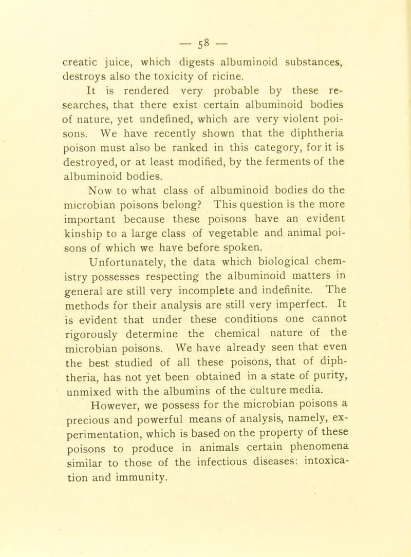 creatic juice, which digests albuminoid substances, destroys also the toxicity of ricine. It is rendered very probable by these re- searches, that there exist certain albuminoid bodies of nature, yet undefined, which are very violent poi- sons. We have recently shown that the diphtheria poison must also be ranked in this category, for it is destroyed, or at least modified, by the ferments of the albuminoid bodies. Now to what class of albuminoid bodies do the microbian poisons belong? This question is the more important because these poisons have an evident kinship to a large class of vegetable and animal poi- sons of which we have before spoken. Unfortunately, the data which biological chem- istry possesses respecting the albuminoid matters in general are still very incomplete and indefinite. The methods for their analysis are still very imperfect. It is evident that under these conditions one cannot rigorously determine the chemical nature of the microbian poisons. We have already seen that even the best studied of all these poisons, that of diph- theria, has not yet been obtained in a state of purity, unmixed with the albumins of the culture media. However, we possess for the microbian poisons a precious and powerful means of analysis, namely, ex- perimentation, which is based on the property of these poisons to produce in animals certain phenomena similar to those of the infectious diseases: intoxica- tion and immunity.