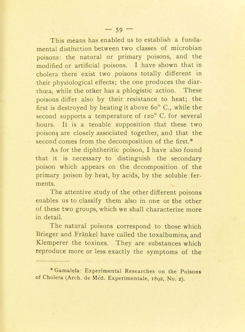 This means has enabled us to establish a funda- mental distinction between two classes of microbian poisons: the natural or primary poisons, and the modified or artificial poisons. I have shown that in cholera there exist two poisons totally different in their physiological effects; the one produces the diar- rhoea, while the other has a phlogistic action. These poisons differ also by their resistance to heat; the first is destroyed by heating it above 60° C, while the second supports a temperature of 120° C. for several hours. It is a tenable supposition that these two poison^ are closely associated together, and that the second' comes from the decomposition of the first.* As for the diphtheritic poison, I have also found that it is necessary to distinguish the secondary poison which appears on the decomposition of the primary poison by heat, by acids, by the soluble fer- ments. The attentive study of the other different poisons enables us to classify them also in one or the other of these two groups, which we shall characterize more in detail. The natural poisons correspond to those which Brieger and Frankel have called the toxalbumins, and Klemperer the toxines. They are substances which reproduce more or less exactly the symptoms of the *GamaleIa: Experimental Researches on the Poisons of Cholera (Arch, de Med. Experimentale, 1892, No. 2).