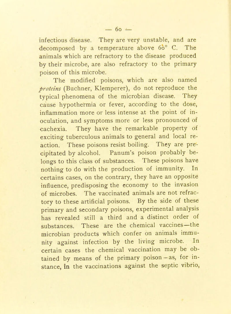 infectious disease. They are very unstable, and are decomposed by a temperature above 60° C. The animals which are refractory to the disease produced by their microbe, are also refractory to the primary poison of this microbe. The modified poisons, which are also named proteins (Buchner, Klemperer), do not reproduce the typical phenomena of the microbian disease. They cause hypothermia or fever, according to the dose, inflammation more or less intense at the point of in- oculation, and symptoms more or less pronounced of cachexia. They have the remarkable property of exciting tuberculous animals to general and local re- action. These poisons resist boiling. They are pre- cipitated by alcohol. Panum's poison probably be- longs to this class of substances. These poisons have nothing to do with the production of immunity. In certains cases, on the contrary, they have an opposite influence, predisposing the economy to the invasion of microbes. The vaccinated animals are not refrac- tory to these artificial poisons. By the side of these primary and secondary poisons, experimental analysis has revealed still a third and a distinct order of substances. These are the chemical vaccines—the microbian products which confer on animals immu- nity against infection by the living microbe. In certain cases the chemical vaccination may be ob- tained by means of the primary poison-as, for in- stance, in the vaccinations against the septic vibrio,