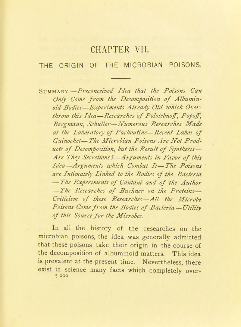 THE ORIGIN CHAPTER VII. OF THE MICROBIAN POISONS. Summary.—Preconceived Idea that the Poisons Can Only Come from the Decomposition of Albumin- oid Bodies—Experiments Already Old which Over- throw this Idea—Researches of Polotebnoff, Popoff, Bergmann, Schuller—Nurnerous Researches Made at the laboratory of Pachoutine—Recent Labor of Guinochet— The Microbian Poisons Are Not Prod- ucts of Decotnposition, but the Result of Synthesis— Are They Secretions?—Arguments in Favor of this Idea—Arguments which Combat It—The Poisons are Intimately Linked to the Bodies of the Bacteria —The Experiments of Cantani and of the Author — The Researches of Buchner on the Proteins— Criticism of these Researches—All the Microbe Poisons Cofne from the Bodies of Bacteria — Utility of this Source for the Microbes. In all the history of the researches on the microbian poisons, the idea was generally admitted that these poisons take their origin in the course of the decomposition of albuminoid matters. This idea is prevalent at the present time. Nevertheless, there exist in science many facts which completely over- 5 ooo