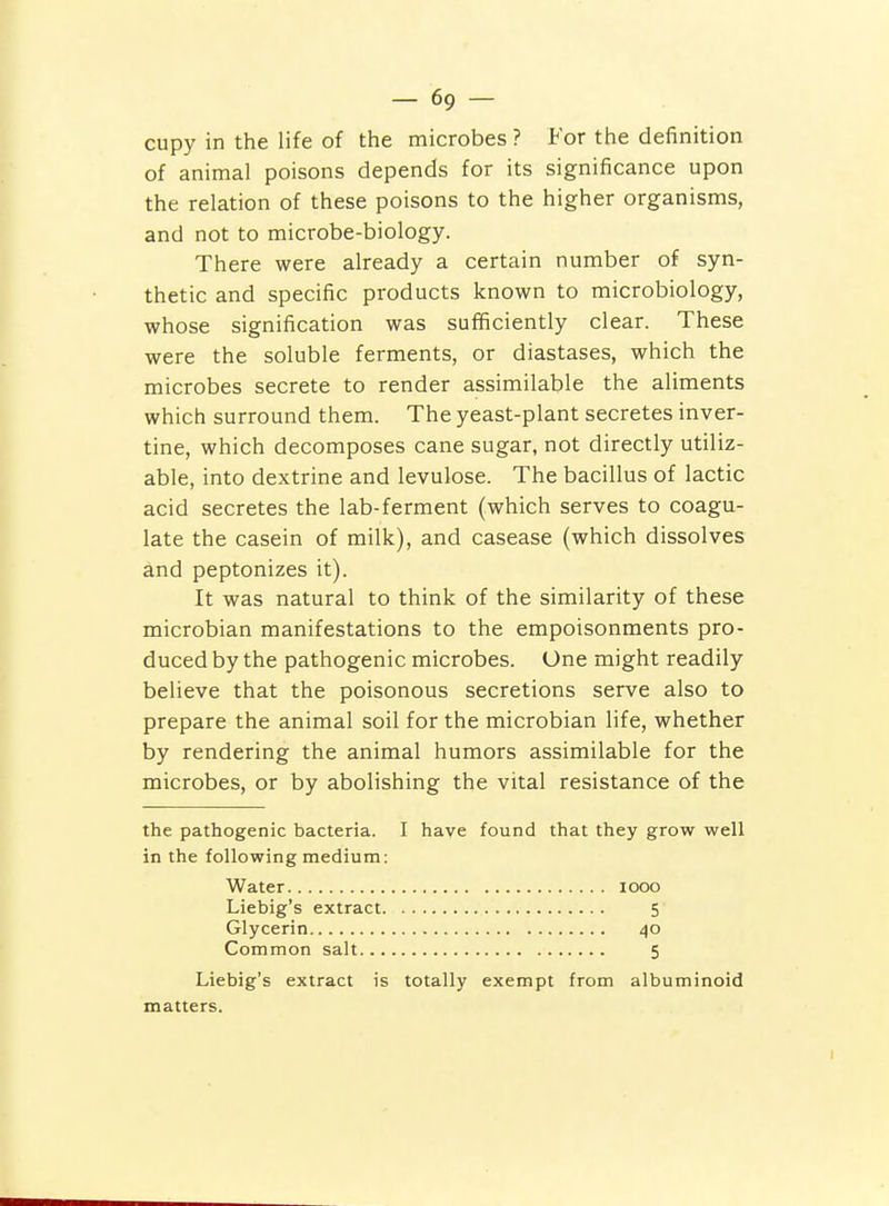 cupy in the life of the microbes ? For the definition of animal poisons depends for its significance upon the relation of these poisons to the higher organisms, and not to microbe-biology. There were already a certain number of syn- thetic and specific products known to microbiology, whose signification was sufficiently clear. These were the soluble ferments, or diastases, which the microbes secrete to render assimilable the aliments which surround them. The yeast-plant secretes inver- tine, which decomposes cane sugar, not directly utiliz- able, into dextrine and levulose. The bacillus of lactic acid secretes the lab-ferment (which serves to coagu- late the casein of milk), and casease (which dissolves and peptonizes it). It was natural to think of the similarity of these microbian manifestations to the empoisonments pro- duced by the pathogenic microbes. One might readily believe that the poisonous secretions serve also to prepare the animal soil for the microbian life, whether by rendering the animal humors assimilable for the microbes, or by abolishing the vital resistance of the the pathogenic bacteria. I have found that they grow well in the following medium: Water looo Liebig's extract 5 Glycerin 40 Common salt 5 Liebig's extract is totally exempt from albuminoid matters.