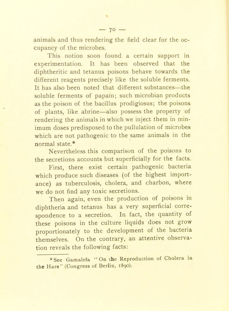 animals and thus rendering the field clear for the oc- cupancy of the microbes. This notion soon found a certain support in experimentation. It has been observed that the diphtheritic and tetanus poisons behave towards the different reagents precisely like the soluble ferments. It has also been noted that different substances—the soluble ferments of papain; such microbian products as the poison of the bacillus prodigiosus; the poisons of plants, like abrine—also possess the property of rendering the animals in which we inject them in min- imum doses predisposed to the puUulation of microbes which are not pathogenic to the same animals in the normal state.* Nevertheless this comparison of the poisons to the secretions accounts but superficially for the facts. First, there exist certain pathogenic bacteria which produce such diseases (of the highest import- ance) as tuberculosis, cholera, and charbon, where we do not find any toxic secretions. Then again, even the production of poisons in diphtheria and tetanus has a very superficial corre- spondence to a secretion. In fact, the quantity of these poisons in the culture liquids does not grow proportionately to the development of the bacteria themselves. On the contrary, an attentive observa- tion reveals the following facts: *See Gamaleia On the Reproduction of Cholera in the Hare (Congress of Berlin, 1890).