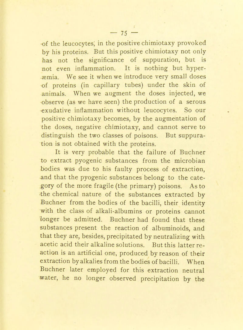 of the leucocytes; in the positive chimiotaxy provoked by his proteins. But this positive chimiotaxy not only has not the significance of suppuration, but is not even inflammation. It is nothing but hyper- semia. We see it when we introduce very small doses of proteins (in capillary tubes) under the skin of animals. When we augment the doses injected, we observe (as we have seen) the production of a serous exudative inflammation without leucocytes. So our positive chimiotaxy becomes, by the augmentation of the doses, negative chimiotaxy, and cannot serve to distinguish the two classes of poisons. But suppura- tion is not obtained with the proteins. It is very probable that the failure of Buchner to extract pyogenic substances from the microbian bodies was due to his faulty process of extraction, and that the pyogenic substances belong to the cate- .gory of the more fragile (the primary) poisons. As to •the chemical nature of the substances extracted by Buchner from the bodies of the bacilli, their identity with the class of alkali-albumins or proteins cannot longer be admitted. Buchner had found that these substances present the reaction of albuminoids, and that they are, besides, precipitated by neutralizing with acetic acid their alkaline solutions. But this latter re- action is an artificial one, produced by reason of their extraction by alkalies from the bodies of bacilli. When Buchner later employed for this extraction neutral water, he no longer observed precipitation by the