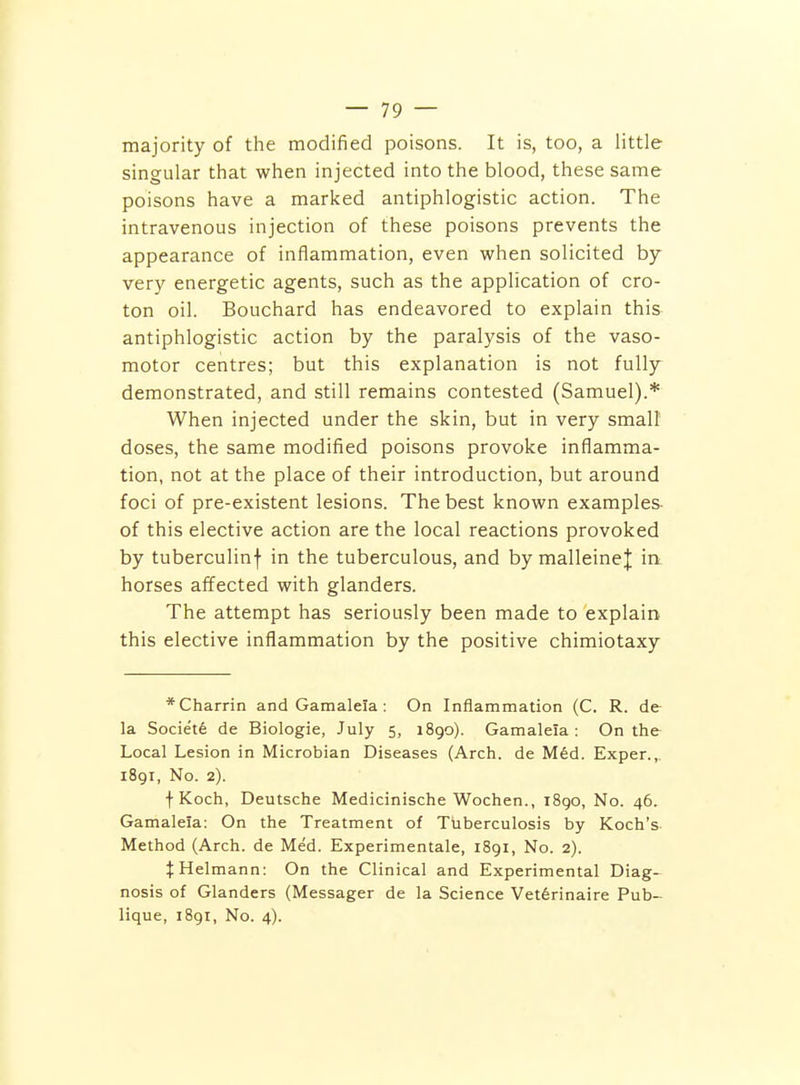 majority of the modified poisons. It is, too, a little singular that when injected into the blood, these same poisons have a marked antiphlogistic action. The intravenous injection of these poisons prevents the appearance of inflammation, even when solicited by very energetic agents, such as the application of cro- ton oil. Bouchard has endeavored to explain this antiphlogistic action by the paralysis of the vaso- motor centres; but this explanation is not fully demonstrated, and still remains contested (Samuel).* When injected under the skin, but in very small doses, the same modified poisons provoke inflamma- tion, not at the place of their introduction, but around foci of pre-existent lesions. The best known examples, of this elective action are the local reactions provoked by tuberculinf in the tuberculous, and by malleinej in horses affected with glanders. The attempt has seriously been made to explain this elective inflammation by the positive chimiotaxy *Charrin and Gamalela: On Inflammation (C. R. de- la. Societe de Biologic, July 5, 1890). Gamalela: On the Local Lesion in Microbian Diseases (Arch, de M6d. Exper.,. 1891, No. 2). f Koch, Deutsche Medicinische Wochen., iSgo, No. 46. Gamalela: On the Treatment of Tuberculosis by Koch's Method (Arch, de Med. Experimentale, 1891, No. 2). JHelmann: On the Clinical and Experimental Diag- nosis of Glanders (Messager de la Science Vet6rinaire Pub- lique, 1891, No. 4).