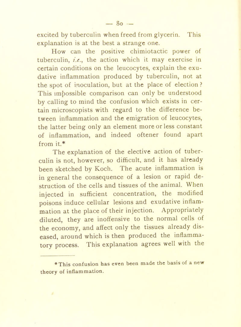 excited by tuberculin when freed from glycerin. This explanation is at the best a strange one. How can the positive chimiotactic power of tuberculin, i.e., the action which it may exercise in certain conditions on the leucocytes, explain the exu- dative inflammation produced by tuberculin, not at the spot of inoculation, but at the place of election ? This impossible comparison can only be understood by calling to mmd the confusion which exists in cer- tain microscopists with regard to the difference be- tween inflammation and the emigration of leucocytes, the latter being only an element more or less constant of inflammation, and indeed oftener found apart from it.* The explanation of the elective action of tuber- culin is not, however, so difficult, and it has already been sketched by Koch. The acute inflammation is in general the consequence of a lesion or rapid de- struction of the cells and tissues of the animal. When injected in sufficient concentration, the modified poisons induce cellular lesions and exudative inflam- mation at the place of their injection. Appropriately diluted, they are inoffensive to the normal cells of the economy, and affect only the tissues already dis- eased, around which is then produced the inflamma- tory process. This explanation agrees well with the *This confusion has even been made the basis of a new theory of inflammation.