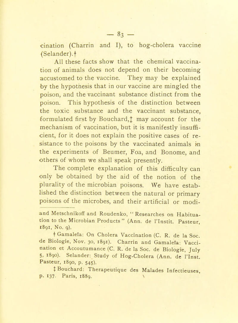 cination (Charrin and I), to hog-cholera vaccine (Selander).t All these facts show that the chemical vaccina- tion of animals does not depend on their becoming accustomed to the vaccine. They may be explained by the hypothesis that in our vaccine are mingled the poison, and the vaccinant substance distinct from the poison. This hypothesis of the distinction between the toxic substance and the vaccinant substance, formulated first by Bouchard,J may account for the mechanism of vaccination, but it is manifestly insuffi- cient, for it does not explain the positive cases of re- sistance to the poisons by the vaccinated animals m the experiments of Beumer, Foa, and Bonome, and others of whom we shall speak presently. The complete explanation of this difficulty can only be obtained by the aid of the notion of the plurality of the microbian poisons. We have estab- lished the distinction between the natural or primary poisons of the microbes, and their artificial or modi- and Metschnikoff and Roudenko, Researches on Habitua- tion to the Microbian Products  (Ann. de I'Instit. Pasteur, 1891, No. 9). f Gamaleia: On Cholera Vaccination (C. R. de la Soc. de Biologie, Nov. 30, 1891). Charrin and Gamaleia: Vacci- nation et Accoutumance (C. R. de la Soc. de Biologie, July 5, 1890). Selander: Study of Hog-Cholera (Ann. de I'Inst. Pasteur, i8go, p. 545). t Bouchard: Therapeutique dcs Malades Infectieuses, p. 137. Paris, 1889. \