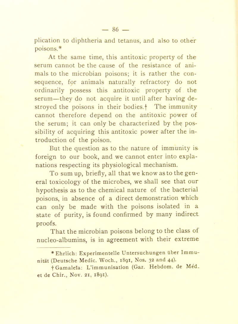 plication to diphtheria and tetanus, and also to other poisons.* At the same time, this antitoxic property of the serum cannot be the cause of the resistance of ani- mals to the microbian poisons; it is rather the con- sequence, for animals naturally refractory do not ordinarily possess this antitoxic property of the serum—they do not acquire it until after having de- stroyed the poisons in their bodies, f The immunity cannot therefore depend on the antitoxic power of the serum; it can only be characterized by the pos- sibility of acquiring this antitoxic power after the in- troduction of the poison. But the question as to the nature of immunity is foreign to our book, and we cannot enter into expla- nations respecting its physiological mechanism. To sum up, briefly, all that we know as to the gen- eral toxicology of the microbes, we shall see that our hypothesis as to the chemical nature of the bacterial poisons, in absence of a direct demonstration whicb can only be made with the poisons isolated in a state of purity, is found confirmed by many indirect proofs. That the microbian poisons belong to the class of nucleo-albumins, is in agreement with their extreme *Ehrlich: Experimentelle Untersuchungen Uber Immu- nitat (Deutsche Medic. Woch., 1891, Nos. 32 and 44). fGamalela: L'immunisation (Gaz. Hebdom. de Med- et de Chir., Nov. 21, 1891).